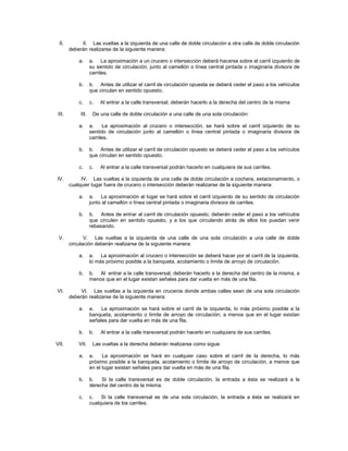 II.         II. Las vueltas a la izquierda de una calle de doble circulación a otra calle de doble circulación
        deberán realizarse de la siguiente manera:

            a.      a. La aproximación a un crucero o intersección deberá hacerse sobre el carril izquierdo de
                    su sentido de circulación, junto al camellón o línea central pintada o imaginaria divisora de
                    carriles.

            b.      b. Antes de utilizar el carril de circulación opuesta se deberá ceder el paso a los vehículos
                    que circulan en sentido opuesto.

            c.      c.   Al entrar a la calle transversal, deberán hacerlo a la derecha del centro de la misma

 III.        III.    De una calle de doble circulación a una calle de una sola circulación:

            a.      a.    La aproximación al crucero o intersección, se hará sobre el carril izquierdo de su
                    sentido de circulación junto al camellón o línea central pintada o imaginaria divisora de
                    carriles.

            b.      b. Antes de utilizar el carril de circulación opuesto se deberá ceder el paso a los vehículos
                    que circulan en sentido opuesto.

            c.      c.   Al entrar a la calle transversal podrán hacerlo en cualquiera de sus carriles.

IV.          IV. Las vueltas a la izquierda de una calle de doble circulación a cochera, estacionamiento, o
        cualquier lugar fuera de crucero o intersección deberán realizarse de la siguiente manera:

            a.      a. La aproximación al lugar se hará sobre el carril izquierdo de su sentido de circulación
                    junto al camellón o línea central pintada o imaginaria divisora de carriles.

            b.      b. Antes de entrar al carril de circulación opuesto, deberán ceder el paso a los vehículos
                    que circulen en sentido opuesto, y a los que circulando atrás de ellos los puedan venir
                    rebasando.

 V.            V. Las vueltas a la izquierda de una calle de una sola circulación a una calle de doble
        circulación deberán realizarse de la siguiente manera:

            a.      a. La aproximación al crucero o intersección se deberá hacer por el carril de la izquierda,
                    lo más próximo posible a la banqueta, acotamiento o límite de arroyo de circulación.

            b.      b. Al entrar a la calle transversal, deberán hacerlo a la derecha del centro de la misma, a
                    menos que en el lugar existan señales para dar vuelta en más de una fila.

VI.          VI. Las vueltas a la izquierda en cruceros donde ambas calles sean de una sola circulación
        deberán realizarse de la siguiente manera:

            a.      a.   La aproximación se hará sobre el carril de la izquierda, lo más próximo posible a la
                    banqueta, acotamiento o límite de arroyo de circulación; a menos que en el lugar existan
                    señales para dar vuelta en más de una fila.

            b.      b.   Al entrar a la calle transversal podrán hacerlo en cualquiera de sus carriles.

VII.        VII.     Las vueltas a la derecha deberán realizarse como sigue:

            a.      a.    La aproximación se hará en cualquier caso sobre el carril de la derecha, lo más
                    próximo posible a la banqueta, acotamiento o límite de arroyo de circulación, a menos que
                    en el lugar existan señales para dar vuelta en más de una fila.

            b.      b.   Si la calle transversal es de doble circulación, la entrada a ésta se realizará a la
                    derecha del centro de la misma.

            c.      c.   Si la calle transversal es de una sola circulación, la entrada a ésta se realizará en
                    cualquiera de los carriles.
 