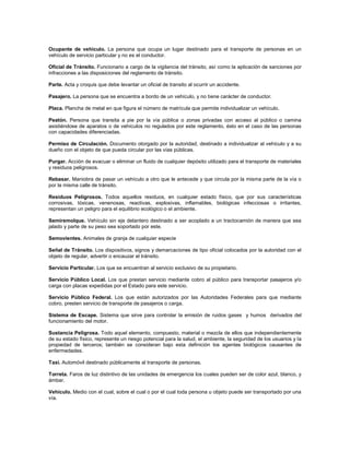 Ocupante de vehículo. La persona que ocupa un lugar destinado para el transporte de personas en un
vehículo de servicio particular y no es el conductor.

Oficial de Tránsito. Funcionario a cargo de la vigilancia del tránsito, así como la aplicación de sanciones por
infracciones a las disposiciones del reglamento de tránsito.

Parte. Acta y croquis que debe levantar un oficial de transito al ocurrir un accidente.

Pasajero. La persona que se encuentra a bordo de un vehículo, y no tiene carácter de conductor.

Placa. Plancha de metal en que figura el número de matrícula que permite individualizar un vehículo.

Peatón. Persona que transita a pie por la vía pública o zonas privadas con acceso al público o camina
asistiéndose de aparatos o de vehículos no regulados por este reglamento, ésto en el caso de las personas
con capacidades diferenciadas.

Permiso de Circulación. Documento otorgado por la autoridad, destinado a individualizar al vehículo y a su
dueño con el objeto de que pueda circular por las vías públicas.

Purgar. Acción de evacuar o eliminar un fluido de cualquier depósito utilizado para el transporte de materiales
y residuos peligrosos.

Rebasar. Maniobra de pasar un vehículo a otro que le antecede y que circula por la misma parte de la vía o
por la misma calle de tránsito.

Residuos Peligrosos. Todos aquellos residuos, en cualquier estado físico, que por sus características
corrosivas, tóxicas, venenosas, reactivas, explosivas, inflamables, biológicas infecciosas o irritantes,
representan un peligro para el equilibrio ecológico o el ambiente.

Semiremolque. Vehículo sin eje delantero destinado a ser acoplado a un tractocamión de manera que sea
jalado y parte de su peso sea soportado por este.

Semovientes. Animales de granja de cualquier especie

Señal de Tránsito. Los dispositivos, signos y demarcaciones de tipo oficial colocados por la autoridad con el
objeto de regular, advertir o encauzar el tránsito.

Servicio Particular. Los que se encuentran al servicio exclusivo de su propietario.

Servicio Público Local. Los que prestan servicio mediante cobro al público para transportar pasajeros y/o
carga con placas expedidas por el Estado para este servicio.

Servicio Público Federal. Los que están autorizados por las Autoridades Federales para que mediante
cobro, presten servicio de transporte de pasajeros o carga.

Sistema de Escape. Sistema que sirve para controlar la emisión de ruidos gases y humos derivados del
funcionamiento del motor.

Sustancia Peligrosa. Todo aquel elemento, compuesto, material o mezcla de ellos que independientemente
de su estado físico, represente un riesgo potencial para la salud, el ambiente, la seguridad de los usuarios y la
propiedad de terceros; también se consideran bajo esta definición los agentes biológicos causantes de
enfermedades.

Taxi. Automóvil destinado públicamente al transporte de personas.

Torreta. Faros de luz distintivo de las unidades de emergencia los cuales pueden ser de color azul, blanco, y
ámbar.

Vehículo. Medio con el cual, sobre el cual o por el cual toda persona u objeto puede ser transportado por una
vía.
 