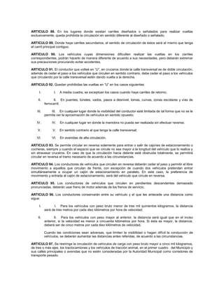 ARTICULO 88. En los lugares donde existan carriles diseñados o señalados para realizar vueltas
exclusivamente, queda prohibida la circulación en sentido diferente al diseñado o señalado.

ARTICULO 89. Donde haya carriles secundarios, el sentido de circulación de éstos será el mismo que tenga
el carril principal contiguo.

ARTICULO 90. Los vehículos cuyas dimensiones dificulten realizar las vueltas en los carriles
correspondientes, podrán hacerlo de manera diferente de acuerdo a sus necesidades, pero deberán extremar
sus precauciones procurando evitar accidentes.

ARTICULO 91. El conductor que volteé en “U”, en cruceros donde la calle transversal es de doble circulación,
además de ceder el paso a los vehículos que circulen en sentido contrario, debe ceder el paso a los vehículos
que circulando por la calle transversal estén dando vuelta a la derecha.

ARTICULO 92. Quedan prohibidas las vueltas en “U” en los casos siguientes:

      I.         I.   A media cuadra, se exceptúan los casos cuando haya carriles de retorno;

    II.          II. En puentes, túneles, vados, pasos a desnivel, lomas, curvas, zonas escolares y vías de
           ferrocarril;

    III.       III. En cualquier lugar donde la visibilidad del conductor esté limitada de tal forma que no se le
           permita ver la aproximación de vehículos en sentido opuesto;

   IV.          IV.   En cualquier lugar en donde la maniobra no pueda ser realizada sin efectuar reversa;

    V.          V.    En sentido contrario al que tenga la calle transversal;

   VI.          VI.   En avenidas de alta circulación.

ARTICULO 93. Se permite circular en reversa solamente para entrar o salir de cajones de estacionamiento o
cocheras, siempre y cuando el espacio que se circule no sea mayor a la longitud del vehículo que lo realice y
sin atravesar cruceros. En caso de que la circulación hacia delante esté obstruida totalmente, se permitirá
circular en reversa el tramo necesario de acuerdo a las circunstancias.

ARTICULO 94. Los conductores de vehículos que circulen en reversa deberán ceder el paso y permitir el libre
movimiento a aquellos que circulan de frente, con excepción de cuando dos vehículos pretendan entrar
simultáneamente a ocupar un cajón de estacionamiento en paralelo. En este caso, la preferencia de
movimiento y entrada al cajón de estacionamiento, será del vehículo que circule en reversa.

ARTICULO 95. Los conductores de vehículos que circulen en pendientes descendentes demasiado
pronunciadas, deberán usar freno de motor además de los frenos de servicio.

ARTICULO 96. Los conductores conservarán entre su vehículo y el que les antecede una distancia como
sigue:

      I.         I. Para los vehículos con peso bruto menor de tres mil quinientos kilogramos, la distancia
           será de tres metros por cada diez kilómetros por hora de velocidad;

    II.           II. Para los vehículos con peso mayor al anterior, la distancia será igual que en el inciso
           anterior, si la velocidad es menor a cincuenta kilómetros por hora. Si ésta es mayor, la distancia,
           deberá ser de cinco metros por cada diez kilómetros de velocidad.

           Cuando las condiciones sean adversas, que limiten la visibilidad o hagan difícil la conducción de
           vehículos, se deberán aumentar las distancias antes referidas, de acuerdo a las circunstancias.

ARTICULO 97. Se restringe la circulación de vehículos de carga con peso bruto mayor a cinco mil kilogramos,
de tres o más ejes, los tractocamiones y los vehículos de tracción animal, en el primer cuadro del Municipio y
sus calles principales o avenidas que no estén consideradas por la Autoridad Municipal como corredores de
transporte pesado.
 
