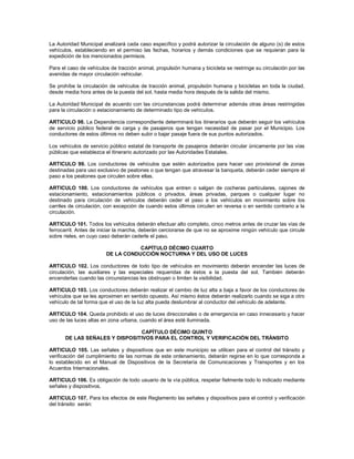 La Autoridad Municipal analizará cada caso específico y podrá autorizar la circulación de alguno (s) de estos
vehículos, estableciendo en el permiso las fechas, horarios y demás condiciones que se requieran para la
expedición de los mencionados permisos.

Para el caso de vehículos de tracción animal, propulsión humana y bicicleta se restringe su circulación por las
avenidas de mayor circulación vehicular.

Se prohíbe la circulación de vehículos de tracción animal, propulsión humana y bicicletas en toda la ciudad,
desde media hora antes de la puesta del sol, hasta media hora después de la salida del mismo.

La Autoridad Municipal de acuerdo con las circunstancias podrá determinar además otras áreas restringidas
para la circulación o estacionamiento de determinado tipo de vehículos.

ARTICULO 98. La Dependencia correspondiente determinará los itinerarios que deberán seguir los vehículos
de servicio público federal de carga y de pasajeros que tengan necesidad de pasar por el Municipio. Los
conductores de estos últimos no deben subir o bajar pasaje fuera de sus puntos autorizados.

Los vehículos de servicio público estatal de transporte de pasajeros deberán circular únicamente por las vías
públicas que establezca el itinerario autorizado por las Autoridades Estatales.

ARTICULO 99. Los conductores de vehículos que estén autorizados para hacer uso provisional de zonas
destinadas para uso exclusivo de peatones o que tengan que atravesar la banqueta, deberán ceder siempre el
paso a los peatones que circulen sobre ellas.

ARTICULO 100. Los conductores de vehículos que entren o salgan de cocheras particulares, cajones de
estacionamiento, estacionamientos públicos o privados, áreas privadas, parques o cualquier lugar no
destinado para circulación de vehículos deberán ceder el paso a los vehículos en movimiento sobre los
carriles de circulación, con excepción de cuando estos últimos circulen en reversa o en sentido contrario a la
circulación.

ARTICULO 101. Todos los vehículos deberán efectuar alto completo, cinco metros antes de cruzar las vías de
ferrocarril. Antes de iniciar la marcha, deberán cerciorarse de que no se aproxime ningún vehículo que circule
sobre rieles, en cuyo caso deberán cederle el paso.

                                   CAPÍTULO DÉCIMO CUARTO
                        DE LA CONDUCCIÓN NOCTURNA Y DEL USO DE LUCES

ARTICULO 102. Los conductores de todo tipo de vehículos en movimiento deberán encender las luces de
circulación, las auxiliares y las especiales requeridas de éstos a la puesta del sol. También deberán
encenderlas cuando las circunstancias les obstruyan o limiten la visibilidad.

ARTICULO 103. Los conductores deberán realizar el cambio de luz alta a baja a favor de los conductores de
vehículos que se les aproximen en sentido opuesto. Así mismo éstos deberán realizarlo cuando se siga a otro
vehículo de tal forma que el uso de la luz alta pueda deslumbrar al conductor del vehículo de adelante.

ARTICULO 104. Queda prohibido el uso de luces direccionales o de emergencia en caso innecesario y hacer
uso de las luces altas en zona urbana, cuando el área esté iluminada.

                               CAPÍTULO DÉCIMO QUINTO
      DE LAS SEÑALES Y DISPOSITIVOS PARA EL CONTROL Y VERIFICACIÓN DEL TRÁNSITO

ARTICULO 105. Las señales y dispositivos que en este municipio se utilicen para el control del tránsito y
verificación del cumplimiento de las normas de este ordenamiento, deberán regirse en lo que corresponda a
lo establecido en el Manual de Dispositivos de la Secretaría de Comunicaciones y Transportes y en los
Acuerdos Internacionales.

ARTICULO 106. Es obligación de todo usuario de la vía pública, respetar fielmente todo lo indicado mediante
señales y dispositivos.

ARTICULO 107. Para los efectos de este Reglamento las señales y dispositivos para el control y verificación
del tránsito serán:
 