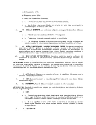 a1. Un toque corto.- ALTO.

               a2. Dos toques cortos.- SIGA.

               a3. Tres o más toques cortos.- ACELERE.

               b.         b.     Las sirenas que utilizan los vehículos de emergencia autorizados.

               c.         c.   Los timbres o campanas utilizados en conjunto con luces rojas para anunciar la
                          proximidad o paso de vehículos sobre rieles.

   VI.             VI.         SEÑALES DIVERSAS. Las banderolas, reflejantes, conos y demás dispositivos utilizados
           para:

               a.         a.     Indicar la presencia de obras u obstáculos en la vía pública.

               b.         b.     Para proteger y/o señalar carga sobresaliente en los vehículos.

               c.         c.   Las banderolas, reflejantes u otros dispositivos que deben usar los conductores en
                          caso de necesidad de estacionarse en lugares donde se dificulte la visibilidad del vehículo.

   VII.         VII. SEÑALES ESPECIALES PARA PROTECCION DE OBRAS. Son elementos diseñados
           para informar, advertir y proteger a conductores, peatones y obreros en las zonas donde se
           desarrollan obras de construcción, mantenimiento, reparación y cualquier otra actividad para los
           servicios públicos en las vías de circulación. Estas incluyen: Señales preventivas, restrictivas e
           informativas de acuerdo a lo que considere necesario la dependencia correspondiente.

  VIII.        VIII. DISPOSITIVOS DE VERIFICACION. Dispositivos electrónicos para la verificación del
           cumplimiento de las normas de este ordenamiento y aplicación de sanciones por infracción a las
           mismas.

ARTICULO 108. Cuando en tramos de construcción, reparación, mantenimiento, limpieza o cualquier obra en
vía pública se hagan señales mediante un trabajador, éste deberá utilizar además de los dispositivos
marcados en el Artículo 7 Fracción VI, una banderola de color rojo con tamaño mínimo de cincuenta
centímetros por lado. Sus indicaciones deberán realizarse como sigue:



      I.         I. ALTO. Cuando el banderero se encuentre de frente o de espalda con el brazo que porta la
           banderola extendido horizontalmente;

    II.            II. SIGA. Cuando el banderero se encuentre de perfil con la banderola hacia abajo y el brazo
           libre indicando seguir;

    III.           III.    PREVENTIVA. Cuando el banderero agite la banderola de arriba hacia abajo.

ARTICULO 109. Cuando la circulación esté regulada por medio de semáforos, las indicaciones de éstos
tendrán el significado siguiente:

      I.             I.    SIGA.

               a.         a. Cuando la luz verde ocupe toda la superficie del lente, los conductores de vehículos
                          podrán seguir de frente o cambiar de dirección de acuerdo al sentido de circulación de la
                          calle o arteria transversal a menos que haya señales que prohíban dichas vueltas.

               b.         b.   Si en la superficie del lente existen flechas en luz verde, la circulación que avance
                          deberá hacerlo solamente en el sentido indicado por la(s) flecha(s), utilizando los carriles
                          correspondientes.

    II.             II.    PRECAUCION.
 