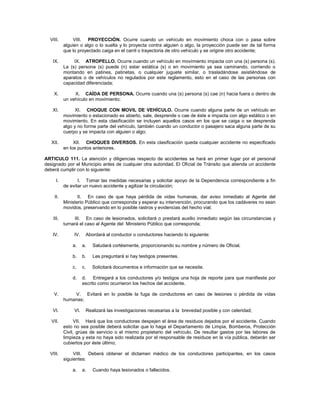 VIII.         VIII. PROYECCIÓN. Ocurre cuando un vehículo en movimiento choca con o pasa sobre
           alguien o algo o lo suelta y lo proyecta contra alguien o algo, la proyección puede ser de tal forma
           que lo proyectado caiga en el carril o trayectoria de otro vehículo y se origine otro accidente;

   IX.          IX. ATROPELLO. Ocurre cuando un vehículo en movimiento impacta con una (s) persona (s).
           La (s) persona (s) puede (n) estar estática (s) o en movimiento ya sea caminando, corriendo o
           montando en patines, patinetas, o cualquier juguete similar, o trasladándose asistiéndose de
           aparatos o de vehículos no regulados por este reglamento, esto en el caso de las personas con
           capacidad diferenciada;

    X.          X. CAÍDA DE PERSONA. Ocurre cuando una (s) persona (s) cae (n) hacia fuera o dentro de
           un vehículo en movimiento;

   XI.           XI. CHOQUE CON MOVIL DE VEHÍCULO. Ocurre cuando alguna parte de un vehículo en
           movimiento o estacionado es abierto, sale, desprende o cae de éste e impacta con algo estático o en
           movimiento. En esta clasificación se incluyen aquellos casos en los que se caiga o se desprenda
           algo y no forme parte del vehículo, también cuando un conductor o pasajero saca alguna parte de su
           cuerpo y se impacta con alguien o algo;

   XII.         XII. CHOQUES DIVERSOS. En esta clasificación queda cualquier accidente no especificado
           en los puntos anteriores.

ARTICULO 111. La atención y diligencias respecto de accidentes se hará en primer lugar por el personal
designado por el Municipio antes de cualquier otra autoridad. El Oficial de Tránsito que atienda un accidente
deberá cumplir con lo siguiente:

      I.          I. Tomar las medidas necesarias y solicitar apoyo de la Dependencia correspondiente a fin
           de evitar un nuevo accidente y agilizar la circulación;

    II.           II. En caso de que haya pérdida de vidas humanas, dar aviso inmediato al Agente del
           Ministerio Público que corresponda y esperar su intervención, procurando que los cadáveres no sean
           movidos, preservando en lo posible rastros y evidencias del hecho vial;

    III.        III. En caso de lesionados, solicitará o prestará auxilio inmediato según las circunstancias y
           turnará el caso al Agente del Ministerio Público que corresponda;

   IV.          IV.    Abordará al conductor o conductores haciendo lo siguiente:

               a.     a.   Saludará cortésmente, proporcionando su nombre y número de Oficial.

               b.     b.   Les preguntará si hay testigos presentes.

               c.     c.   Solicitará documentos e información que se necesite.

               d.     d. Entregará a los conductores y/o testigos una hoja de reporte para que manifieste por
                      escrito como ocurrieron los hechos del accidente.

    V.         V. Evitará en lo posible la fuga de conductores en caso de lesiones o pérdida de vidas
           humanas;

   VI.          VI.    Realizará las investigaciones necesarias a la brevedad posible y con celeridad;

   VII.         VII. Hará que los conductores despejen el área de residuos dejados por el accidente. Cuando
           esto no sea posible deberá solicitar que lo haga el Departamento de Limpia, Bomberos, Protección
           Civil, grúas de servicio o el mismo propietario del vehículo. De resultar gastos por las labores de
           limpieza y esta no haya sido realizada por el responsable de residuos en la vía pública, deberán ser
           cubiertos por éste último;

  VIII.         VIII. Deberá obtener el dictamen médico de los conductores participantes, en los casos
           siguientes:

               a.     a.   Cuando haya lesionados o fallecidos.
 