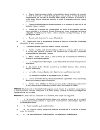 b.         b. Cuando detecte que alguno de los conductores tiene aliento alcohólico, se encuentre
                          en estado de ebriedad, en estado de ineptitud para conducir o bajo el influjo de drogas o
                          estupefacientes. En todo caso el dictamen médico sobre el contenido de alcohol en la
                          sangre deberá definir si está en los supuestos de estado de ebriedad o estado de ineptitud
                          para conducir.

               c.         c. Cuando considere que alguno de los conductores no se encuentre en pleno uso de sus
                          facultades físicas o mentales.

               d.         d.   Cuando así lo requiera una o ambas partes por escrito en su manifiesto sobre los
                          hechos ocurridos en el accidente. En caso de que una o ambas partes sean menores de
                          edad podrá (n) solicitarlo por si mismo o a través del padre, tutor o persona mayor de edad
                          que designe el menor.

               e.         e.      Cuando exista duda sobre las causas del accidente.

   IX.          IX. Cuando exista duda de las causas del accidente se detendrán los vehículos, poniéndolos
           a disposición de quien corresponda;

    X.          X.             Elaborará el acta y el croquis que deberán contener lo siguiente:

               a.         a. Nombre completo, edad, domicilio, teléfono, dictámenes médicos y todo lo demás que
                          se requiera para identificar o localizar a los propietarios de los vehículos, conductores,
                          personas fallecidas, lesionados y testigos.

               b.         b.    Marca, modelo, color, placas, y todo lo demás que se requiera para identificar y
                          localizar los vehículos participantes.

               c.         c. Las investigaciones realizadas y las causas del accidente así como la hora aproximada
                          del accidente.

               d.         d.   La posición de los vehículos o peatones y los objetos dañados; antes, durante y
                          después del accidente.

               e.         e.      Las huellas o residuos dejadas sobre el pavimento o superficie de rodamiento.

               f.         f.      Los nombres y orientación de las calles y nombre de colonia.

               g.         g. Una vez terminados el acta y el croquis deberán ser supervisados por sus superiores y
                          remitidos o consignados según corresponda.

               h.         h. Nombre y firma del Oficial de Tránsito, así como, de los conductores que intervinieron
                          en el accidente si se encuentran en posibilidad física y disponibilidad de hacerlo.

ARTICULO 112. Solamente el Oficial de Tránsito asignado para la atención de un accidente puede disponer
la movilización de los vehículos participantes en el mismo; excepto cuando el no hacerlo por otra persona,
pudiese provocar otro accidente.

ARTICULO 113. Todo conductor participante en un accidente, debe cumplir con lo siguiente:

      I.          I. No mover los vehículos de la posición dejada por el accidente, a menos que de no hacerlo,
           se pudiera ocasionar otro accidente; en cuyo caso la movilización será solamente para dejar libres
           los carriles de circulación;

    II.             II.        Prestar o solicitar ayuda para lesionados;

    III.        III. No mover los cuerpos de personas fallecidas a menos que de no hacerlo se pudiera
           causar otro accidente;

   IV.          IV.            Dar aviso inmediato o a través de terceros a la Dependencia correspondiente;
 