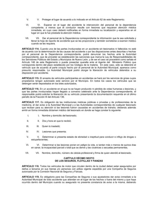V.          V.     Proteger el lugar de acuerdo a lo indicado en el Artículo 62 de este Reglamento;

   VI.           VI.   Esperar en el lugar del accidente la intervención del personal de la dependencia
           competente, a menos que el conductor resulte con lesiones que requieran atención médica
           inmediata, en cuyo caso deberá notificarles en forma inmediata su localización y esperarlos en el
           lugar en que le fue prestada la atención médica;

   VII.         VII. Dar al personal de la Dependencia correspondiente la información que le sea solicitada y
           llenar la hoja de reporte de accidente que se les proporcione y también someterse a examen médico
           cuando se les requiera.

ARTICULO 114. Cuando una de las partes involucradas en un accidente sin lesionados ni fallecidos no esté
de acuerdo con la determinación de las causas del accidente o por las disposiciones antes descritas o hechas
por el personal de la Dependencia correspondiente, podrá denunciar los hechos ante la Autoridad
correspondiente, que de proceder se establecerán las sanciones que marca la Ley de Responsabilidades de
los Servidores Públicos del Estado y Municipios de Nuevo León, y de ser el caso se procederá como señala el
Artículo 146 de este Reglamento o puede presentar querella ante el Agente del Ministerio Público que
corresponda dentro del plazo establecido por los Códigos de la materia. En este caso, sólo se detendrá el
vehículo que de acuerdo al parte croquis hecho por el personal de la Autoridad Municipal, aparezca como
presunto responsable. La Autoridad Municipal podrá otorgar la liberación de vehículos detenidos a su
disposición por accidente.

ARTICULO 115. El arrastre de vehículos participantes en accidentes se hará por los servicios de grúas cuyos
propietarios tengan autorizado este servicio por el Municipio. En todos los casos los vehículos que se
detengan serán depositados en los lotes autorizados.

ARTICULO 116. En un accidente en el que no se hayan producido ni pérdida de vidas humanas o lesiones, y
que las partes involucradas hayan llegado a convenio celebrado ante la Dependencia correspondiente, el
responsable podrá solicitar la liberación de su vehículo presentando la documentación requerida en el último
párrafo de la Fracción III del Artículo 136.

ARTICULO 117. Es obligación de las instituciones médicas públicas o privadas y de profesionistas de la
medicina, el dar aviso a la Autoridad Municipal y a las Autoridades correspondientes de cualquier lesionado
que reciban para su atención si las lesiones fueron causadas en accidentes de tránsito; debiendo además
emitir en forma inmediata dictamen médico del lesionado en donde se haga constar lo siguiente:

      I.          I.   Nombre y domicilio del lesionado;

    II.          II.   Día y hora en que lo recibió;

    III.        III.   Quien lo trasladó;

   IV.          IV.    Lesiones que presenta;

    V.          V. Determinar si presenta estado de ebriedad o ineptitud para conducir e influjo de drogas o
           estupefacientes;

   VI.          VI. Determinar si las lesiones ponen en peligro la vida, si tardan más o menos de quince días
           en sanar, la incapacidad parcial o total que se derive y las cicatrices o secuelas permanentes;

   VII.        VII.    Nombre, domicilio, número de cédula profesional y firma de quien atendió al lesionado.

                                         CAPÍTULO DÉCIMO SEXTO
                                   DE LOS SEGUROS, FLOTILLAS Y FIANZAS

ARTICULO 118. Todos los vehículos de motor que circulen dentro de la ciudad deben estar asegurados por
daños a terceros en sus bienes y/o personas con póliza vigente expedida por una Compañía de Seguros
autorizada por la Comisión Nacional de Seguros y Fianzas.

ARTICULO 119. Es obligatorio para las Compañías de Seguros o sus ajustadores dar aviso inmediato a la
Autoridad Municipal de todo accidente que atiendan en el lugar de los hechos o fuera del mismo y que haya
ocurrido dentro del Municipio cuando su asegurado no presente constancia de aviso a la misma, debiendo
 