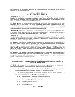 aparecer siempre en su reporte o declaración de siniestro o accidente el número con que el hecho fue
registrado con la Autoridad Municipal.

                                       CAPÍTULO DÉCIMO OCTAVO
                                   DEL PROCEDIMIENTO CONCILIATORIO

ARTICULO 120. El procedimiento conciliatorio establecido en el presente Capítulo para la solución de hechos
derivados por el tránsito de vehículos, se considera de interés público; la Autoridad Municipal a través de
quien se designe, prestará el servicio de conciliar y de avenir los intereses de los participantes en hechos
viales que hallan producido exclusivamente daños materiales.

ARTICULO 121. Una vez que la Autoridad Municipal tenga conocimiento de un hecho vial en el que exista
controversia entre los participantes y por el que se causaron exclusivamente daños en propiedad ajena,
concluidas las diligencias necesarias para la toma de los datos que puedan determinar las causas del
accidente, citará a las partes involucradas a una audiencia de conciliación, la cual se verificará el día hábil
siguiente del que tuvo conocimiento la Autoridad Municipal del accidente.

ARTICULO 122. Si las partes involucradas en el accidente, cuentan con seguro de responsabilidad, se citará
al conductor, el cual será responsable de acompañarse del ajustador o encargado de hechos viales o
accidentes de la Compañía de Seguros que corresponda si así lo desea.

ARTICULO 123. Las partes involucradas serán citadas en un máximo de dos ocasiones, a fin de que tenga
verificativo la audiencia de conciliación; de no celebrarse dicha audiencia por la incomparecencia de una de
las partes, se suspenderá el procedimiento conciliatorio, y los interesados podrán acudir ante la autoridad
competente a ejercitar la acción que corresponda.

ARTICULO124. En la Audiencia las partes señalarán claramente los puntos esenciales de controversia, de lo
que tomará nota la Autoridad Municipal designada, quien además expondrá a las partes basándose en los
testimonios recabados y el informe presentado por el Oficial de Tránsito en el parte y croquis, las causas que
a su juicio originaron el accidente vial de que se trata y los exhortará a llegar a un arreglo proponiendo una o
varias opciones de solución. En toda audiencia se procurará que esté presente el Oficial de Tránsito que
conoció del accidente y levantó el parte y croquis, quien explicará el procedimiento e investigación para el
levantamiento del mismo.

ARTICULO125. Si las partes en la Audiencia conciliatoria llegan a una solución, ésta se formalizará mediante
convenio que se firmará por los que hayan asistido. En caso de no llegarse a un acuerdo o que se haya
incumplido con el convenio llevado a cabo, se informará a las partes que para dirimir la controversia deberán
ejercitar la Acción Penal o Civil que corresponda.


                            CAPÍTULO DÉCIMO NOVENO
   DE LAS EMPRESAS Y PERSONAS QUE SE DEDIQUEN A LA COMPRAVENTA, REPARACIÓN Y/O
                             TRASLADO DE VEHÍCULOS

ARTICULO 126. Los propietarios o representantes de empresas o personas que se dediquen a la
compraventa, reparación y/o traslado de vehículos, deberán cumplir con lo siguiente:

     I.         I. No podrán reparar ni trasladar ningún vehículo con huellas de impacto cuyo propietario no
          presente constancia de aviso o reporte de accidente a la Autoridad de Tránsito;

    II.          II. En cualquier caso donde no se presente constancia de aviso, deberá informarse a la
          Autoridad Municipal, llevando un registro que incluya lo siguiente:

              a.   a.   Nombre, domicilio y teléfono del propietario y/o conductor.

              b.   b.   Placas, serie y/o registro federal de vehículos.

              c.   c.   Marca, tipo y color del vehículo.

              d.   d.   Daños que presenta.

                                             CAPÍTULO VIGÉSIMO
 