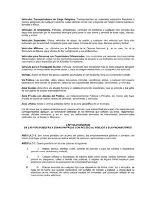 Vehículos Transportadores de Carga Peligrosa. Transportadores de materiales explosivos flamables o
tóxicos, peligrosos de cualquier índole los cuales deberán contar con la leyenda; de Peligro material explosivo,
flamable o tóxico.

Vehículos de Emergencia. Patrullas, ambulancias, vehículos de bomberos y cualquier otro vehículo que
haya sido autorizado por la Autoridad Municipal para portar o usar sirena y torretas de luces rojas, blancas,
azules y ambar.

Vehículos Especiales. Grúas, vehículos de apoyo, de auxilio, y cualquier otro vehículo que haya sido
autorizado por la autoridad competente para usar sirena, torretas de luces rojas, blancas, azules y ámbar.

Vehículos Militares. Los utilizados por la Secretaría de la Defensa Nacional, y         en su caso, los de la
Secretaría de Marina, para efectos de dar cumplimiento a sus atribuciones.

Vehículos para Personas con Capacidades Diferenciadas. Los conducidos por personas con capacidades
diferenciadas, deberán contar con los dispositivos especiales de acuerdo a sus limitantes así como contar con
calcomanía o placa expedidas por al Autoridad Competente.

Vehículo para el Transporte Escolar. Vehículo construido para transportar más de siete pasajeros sentados
y destinado al transporte de escolares desde o hacia el colegio o relacionado con cualquiera otra actividad.

Ventear. Acción de liberar los gases y vapores acumulados en un recipiente, tanque o contenedor cerrado.

Vía Pública. Las avenidas, calles, plazas, banquetas, rotondas, camellones, isletas, y cualquier otro espacio
destinado al libre tránsito de peatones, personas con capacidades diferenciadas, semovientes, y vehículos.

Zona Escolar. Zona de la vía situada frente a un establecimiento de enseñanza y que se extiende a los lados
de los lugares de acceso al establecimiento.

Zona Privada con Acceso del Público. Los Estacionamientos Públicos o Privados, así mismo todo lugar
privado en donde se realice tránsito de personas, semovientes o vehículos.

Zona Urbana. Áreas o centros poblados dentro de la zona geográfica de un municipio.

Los términos que no estén contenidos en el presente artículo y que la Autoridad Municipal, o las dependencias
correspondientes apliquen, se entenderán definidos en los términos que señalen las leyes, reglamentos,
normas oficiales mexicanas y, en su caso, las definiciones derivadas de instrumentos internacionales
ratificados por el Gobierno Mexicano.


                                  CAPÍTULO SEGUNDO
  DE LAS VÍAS PUBLICAS Y ZONAS PRIVADAS CON ACCESO AL PÚBLICO Y SUS PROHIBICIONES


ARTICULO 6. Son zonas privadas con acceso del público, los estacionamientos públicos o privados, así
mismo todo lugar privado en donde se realice tránsito de personas, semovientes o vehículos.

ARTICULO 7. Queda prohibido en las vías públicas lo siguiente:

      I.          I. Alterar, destruir, derribar, cubrir, cambiar de posición o lugar las señales o dispositivos
           para el control de tránsito y vialidad;

    II.           II. Colocar señales o dispositivos de tránsito, tales como boyas, bordos, barreras, aplicar
           pintura en banquetas, calles o demás vías públicas; o separar de alguna forma espacios para
           estacionar vehículos sin la autorización de la Autoridad Municipal;

    III.          III. Colocar anuncios de cualquier tipo cuya disposición de forma, color, luz o símbolos, se
           haga de tal forma que puedan confundirse con señales de tránsito y vialidad, u obstaculizar la
           visibilidad de los mismos; así como colocar espejos en inmuebles que provoquen reflejos en los
           conductores de los vehículos;
 