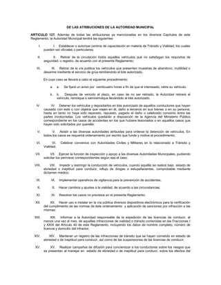 DE LAS ATRIBUCIONES DE LA AUTORIDAD MUNICIPAL

ARTICULO 127. Además de todas las atribuciones ya mencionadas en los diversos Capítulos de este
Reglamento, la Autoridad Municipal tendrá las siguientes:

     I.        I. Establecer o autorizar centros de capacitación en materia de Tránsito y Vialidad, los cuales
          pueden ser oficiales o particulares;

    II.         II. Retirar de la circulación todos aquellos vehículos que no satisfagan los requisitos de
          seguridad, o registro, de acuerdo con el presente Reglamento;

   III.        III. Retirar de la vía pública los vehículos que presenten muestras de abandono, inutilidad o
          desarme mediante el servicio de grúa remitiéndolo al lote autorizado.

          En cuyo caso se llevará a cabo el siguiente procedimiento:

              a.      a.     Se fijará un aviso por veinticuatro horas a fin de que el interesado, retire su vehículo.

              b.      b.   Después de vencido el plazo, en caso de no ser retirado, la Autoridad retirará el
                      vehículo, remolque o semiremolque llevándolo al lote autorizado.

   IV.         IV. Detener los vehículos y depositarlos en lote autorizado de aquellos conductores que hayan
          causado con este o con objetos que viajen en él, daño a terceros en sus bienes o en su persona,
          hasta en tanto no haya sido reparado, repuesto, pagado el daño o celebrado convenio entre las
          partes involucradas. Los vehículos quedarán a disposición de la Agencia del Ministerio Público
          correspondiente en los casos de accidentes en los que hubiere lesionados o en aquellos casos que
          hayan sido solicitados por querella;

    V.          V. Asistir a las diversas autoridades atribuidas para ordenar la detención de vehículos. En
          todos los casos se requerirá ordenamiento por escrito que funde y motive el procedimiento;

   VI.          VI.        Celebrar convenios con Autoridades Civiles y Militares en lo relacionado a Tránsito y
          Vialidad;

  VII.         VII. Ejercer la función de inspección y apoyo a las diversas Autoridades Municipales, pudiendo
          solicitar los permisos correspondientes según sea el caso;

  VIII.       VIII. Impedir y restringir la conducción de vehículos, cuando aquélla se realice bajo estado de
          ebriedad o ineptitud para conducir, influjo de drogas o estupefacientes, comprobable mediante
          dictamen médico;

   IX.         IX.     Implementar operativos de vigilancia para la prevención de accidentes;

    X.          X.     Hacer cambios y ajustes a la vialidad, de acuerdo a las circunstancias;

   XI.         XI.     Resolver los casos no previstos en el presente Reglamento;

  XII.         XII. Hacer uso e instalar en la vía pública diversos dispositivos electrónicos para la verificación
          del cumplimiento de las normas de éste ordenamiento y aplicación de sanciones por infracción a las
          mismas;

  XIII.        XIII. Informar a la Autoridad responsable de la expedición de las licencias de conducir, al
          menos una vez al mes, de aquellas infracciones de vialidad o tránsito contenidas en las Fracciones I
          y XXIX del Artículo 40 de este Reglamento, incluyendo los datos de nombre completo, número de
          licencia y domicilio del infractor;

  XIV.        XIV. Mantener un registro de las infracciones de tránsito que se hayan cometido en estado de
          ebriedad o de ineptitud para conducir, así como de las suspensiones de las licencias de conducir;

  XV.         XV. Realizar campañas de difusión para concientizar a los conductores sobre los riesgos que
          se presentan al manejar en estado de ebriedad o de ineptitud para conducir, sobre los efectos del
 