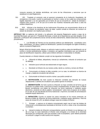 consumo excesivo de bebidas alcohólicas, así como de las infracciones y sanciones que se
          establecen en este Reglamento;

  XVI.        XVI. Trasladar al conductor ante el personal competente de la Institución Hospitalaria, de
          emergencia o de auxilio, cuando ha participado en hechos o actos, en los cuales las consecuencias
          legales dependen o se ven agravados por el hecho de que se encuentre en estado de ebriedad o
          ineptitud para conducir, a fin de que se le tomen las muestras necesarias para llevar a cabo los
          análisis respectivos;

 XVII.       XVII. Informar a los directivos de las Instituciones Educativas con reconocimiento oficial en el
          Estado, si el infractor es estudiante mayor de edad, cuando cometa la infracción de conducir en
          estado de ebriedad o de ineptitud para conducir.

ARTICULO 128. La vigilancia del tránsito y la aplicación del presente Reglamento queda a cargo de la
Autoridad Municipal, que será el C. Presidente Municipal, a través de la Dependencia que éste designe. En la
aplicación y verificación del cumplimiento de las normas de éste ordenamiento, deberá observarse el siguiente
procedimiento:

     I.          I. Los Oficiales de Tránsito son los servidores públicos que debidamente acreditados como
          tales, uniformados, con placa y gafete de identificación, quienes se encargarán de vigilar el tránsito y
          aplicar el presente Reglamento.

          Ningún oficial de tránsito podrá detener un vehículo si este no porta su placa de identificación con el
          número y nombre perfectamente visibles, ni tampoco, por agentes motorizados que, aun portando la
          placa de identificación respectiva, utilicen para el efecto vehículos o motocicletas no oficiales.

          Cuando detecten un infractor deberán cumplir con las siguientes formalidades:

              a.   a. Utilizando el silbato, altoparlante, manual y/o verbalmente, indicarán al conductor que
                   se detenga.

              b.   b.   Indicarán que el vehículo sea estacionado en lugar seguro.

              c.   c.   Abordarán al infractor de una manera cortés, dando su nombre y número de Oficial.

              d.   d.  Comunicarán al infractor la falta cometida y en su caso, le solicitarán su licencia de
                   manejo, y tarjeta de circulación del vehículo.

              e.   e.   Comunicarán al infractor la acción a tomar, que podrá consistir en:

                   e1. NOTIFICACIÓN. Se hará cuando la infracción cometida sea derivada de nuevas
                   disposiciones o cambios de circulación que pudiera ignorar el conductor.

                   e2. AMONESTACIÓN. Se hará cuando la infracción se haya cometido de tal forma que el
                   conductor no pudiera evitar o solucionar el hecho inmediatamente; en estos casos, el Oficial
                   llenará normalmente una boleta de infracción de forma tradicional o mediante equipo
                   electrónico, anotando en ella la palabra “amonestación” sobre todo el espacio de la boleta,
                   en el caso de que sea llenada de forma tradicional o imprimirá una boleta de amonestación
                   mediante equipo electrónico.

                   e3. INFRACCIÓN. Cuando no existan los casos marcados en los incisos anteriores; se
                   llenará la boleta de infracción de forma tradicional o mediante equipo electrónico. Para los
                   casos de incisos E2 y E3, se deberá entregar copia de la boleta al infractor.

              f.   f.    Entregar o capturar en el sistema computarizado según sea el caso las boletas de
                   infracciones y amonestaciones levantadas al terminar el turno o antes si las circunstancias
                   lo ameritan;

              g.   g. Llenará la boleta de infracción correspondiente cuando el infractor no se detenga o se
                   dé a la fuga; la copia destinada al infractor será entregada a la Unidad de la Autoridad
                   Municipal que corresponda, para que proceda a citar al propietario, quien deberá presentar
                   al conductor o pagar la multa cuando se le requiera;
 