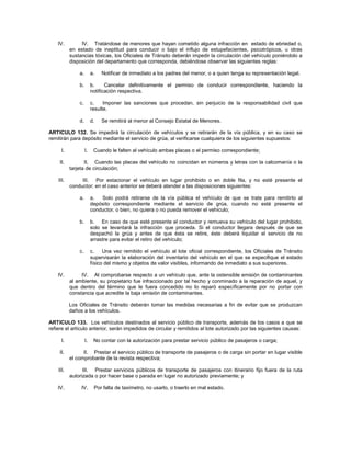 IV.         IV. Tratándose de menores que hayan cometido alguna infracción en estado de ebriedad o,
           en estado de ineptitud para conducir o bajo el influjo de estupefacientes, psicotrópicos, u otras
           sustancias tóxicas, los Oficiales de Tránsito deberán impedir la circulación del vehículo poniéndolo a
           disposición del departamento que corresponda, debiéndose observar las siguientes reglas:

               a.        a.   Notificar de inmediato a los padres del menor, o a quien tenga su representación legal.

               b.        b.     Cancelar definitivamente el permiso de conducir correspondiente, haciendo la
                         notificación respectiva.

               c.        c.    Imponer las sanciones que procedan, sin perjuicio de la responsabilidad civil que
                         resulte.

               d.        d.   Se remitirá al menor al Consejo Estatal de Menores.

ARTICULO 132. Se impedirá la circulación de vehículos y se retirarán de la vía pública, y en su caso se
remitirán para depósito mediante el servicio de grúa, al verificarse cualquiera de los siguientes supuestos:

      I.            I.    Cuando le falten al vehículo ambas placas o el permiso correspondiente;

     II.          II. Cuando las placas del vehículo no coincidan en números y letras con la calcomanía o la
           tarjeta de circulación;

    III.        III. Por estacionar el vehículo en lugar prohibido o en doble fila, y no esté presente el
           conductor; en el caso anterior se deberá atender a las disposiciones siguientes:

               a.        a.  Solo podrá retirarse de la vía pública el vehículo de que se trate para remitirlo al
                         depósito correspondiente mediante el servicio de grúa, cuando no esté presente el
                         conductor, o bien, no quiera o no pueda remover el vehículo;

               b.        b. En caso de que esté presente el conductor y remueva su vehículo del lugar prohibido,
                         solo se levantará la infracción que proceda. Si el conductor llegara después de que se
                         despachó la grúa y antes de que ésta se retire, éste deberá liquidar el servicio de no
                         arrastre para evitar el retiro del vehículo;

               c.        c.    Una vez remitido el vehículo al lote oficial correspondiente, los Oficiales de Tránsito
                         supervisarán la elaboración del inventario del vehículo en el que se especifique el estado
                         físico del mismo y objetos de valor visibles, informando de inmediato a sus superiores.

    IV.         IV. Al comprobarse respecto a un vehículo que, ante la ostensible emisión de contaminantes
           al ambiente, su propietario fue infraccionado por tal hecho y conminado a la reparación de aquel, y
           que dentro del término que le fuera concedido no lo reparó específicamente por no portar con
           constancia que acredite la baja emisión de contaminantes.

           Los Oficiales de Tránsito deberán tomar las medidas necesarias a fin de evitar que se produzcan
           daños a los vehículos.

ARTICULO 133. Los vehículos destinados al servicio público de transporte, además de los casos a que se
refiere el artículo anterior, serán impedidos de circular y remitidos al lote autorizado por las siguientes causas:

      I.            I.    No contar con la autorización para prestar servicio público de pasajeros o carga;

     II.         II. Prestar el servicio público de transporte de pasajeros o de carga sin portar en lugar visible
           el comprobante de la revista respectiva;

    III.         III. Prestar servicios públicos de transporte de pasajeros con itinerario fijo fuera de la ruta
           autorizada o por hacer base o parada en lugar no autorizado previamente; y

    IV.         IV.       Por falta de taxímetro, no usarlo, o traerlo en mal estado.
 