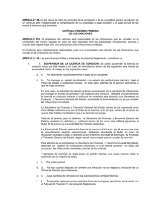 ARTICULO 134. En los casos de retiro de vehículos de la circulación o de la vía pública, para la devolución de
un vehículo será indispensable la comprobación de su propiedad o legal posesión y el pago previo de las
multas y derechos que procedan.

                                        CAPÍTULO VIGÉSIMO PRIMERO
                                             DE LAS SANCIONES

ARTICULO 135. El propietario del vehículo será responsable de las infracciones que se cometan en la
conducción del mismo; excepto en caso de robo reportado ante las autoridades competentes, siempre y
cuando este reporte haya sido con anticipación a las infracciones cometidas.

El conductor será solidariamente responsable, junto con el propietario del vehículo de las infracciones que
cometa en la conducción del mismo.

ARTICULO 136. Las sanciones por faltas o violaciones al presente Reglamento, consistirán en:

     I.         I. SUSPENSION DE LA LICENCIA DE CONDUCIR. Se podrá suspender la licencia de
          conducir hasta por tres meses y en caso de reincidencia dentro de los siguientes seis meses se
          suspenderá hasta 18 meses, en los siguientes casos:

              a.   a.   Por abandonar injustificadamente el lugar de un accidente.

              b.   b. Por manejar en estado de ebriedad, o en estado de ineptitud para conducir, bajo el
                   influjo de drogas o sustancias tóxicas, en este caso, además de la sanción económica a
                   que se haga acreedor.

                   En este caso, la autoridad de tránsito al tener conocimiento de la comisión de infracciones
                   por manejar en estado de ebriedad o de ineptitud para conducir, retendrá provisionalmente
                   la licencia al conductor infractor y notificará de inmediato esta situación a la Secretaría de
                   Finanzas y Tesorería General del Estado, enviándole la documentación en la que consten
                   las infracciones cometidas.

                   La Secretaría de Finanzas y Tesorería General del Estado dentro de los siguientes cinco
                   días hábiles notificará a su vez al titular de la licencia, a fin de que, dentro de un plazo de
                   quince días hábiles manifieste lo que a su derecho convenga.

                   Vencido el término para su defensa, la Secretaría de Finanzas y Tesorería General del
                   Estado resolverá en definitiva y notificará dentro de los cinco días hábiles siguientes al
                   titular de la licencia (y a la Autoridad de Tránsito respectiva).

                   La Autoridad de Tránsito retendrá la licencia de conducir al infractor, por el término que dure
                   el procedimiento descrito anteriormente, (debiendo devolverla al titular en caso de
                   resolución favorable a éste, o retenerla la por el término que dicte la Secretaría de Finanzas
                   y Tesorería General del Estado, según sea el caso o hasta que se cumplan la sanción).

                   Para efectos de la reincidencia, la Secretaría de Finanzas y Tesorería General del Estado,
                   elaborará un registro de conductores infractores, el cual deberá contener los datos del
                   conductor, las infracciones cometidas y fechas de las mismas.

                   Tratándose de menores de edad éstos no podrán tramitar una nueva licencia hasta la
                   obtención de su mayoría de edad.

              c.   c.   Por orden judicial.

              d.   d. Por huir cuando después de cometer una infracción no se respeta la indicación de un
                   Oficial de Tránsito para detenerse.

              e.   e.   Jugar carreras de vehículos sin las autorizaciones correspondientes.

              f.   f.    Transportar personas en los vehículos fuera de los lugares permitidos, de acuerdo con
                   el Artículo 40 Fracción IV, del presente Reglamento.
 