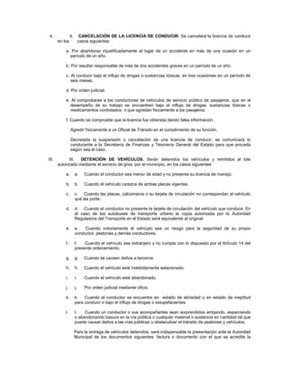 II.             II.         CANCELACIÓN DE LA LICENCIA DE CONDUCIR. Se cancelará la licencia de conducir
       en los              casos siguientes:

           a. Por abandonar injustificadamente el lugar de un accidente en más de una ocasión en un
             período de un año.

           b. Por resultar responsable de más de dos accidentes graves en un período de un año.

           c. Al conducir bajo el influjo de drogas o sustancias tóxicas, en tres ocasiones en un período de
              seis meses.

           d. Por orden judicial.

           e. Al comprobarse a los conductores de vehículos de servicio público de pasajeros, que en el
             desempeño de su trabajo se encuentren bajo el influjo de drogas, sustancias tóxicas o
             medicamentos controlados o que agredan físicamente a los pasajeros.

           f. Cuando se compruebe que la licencia fue obtenida dando falsa información.

                Agredir físicamente a un Oficial de Tránsito en el cumplimiento de su función.

                Decretada la suspensión o cancelación de una licencia de conducir, se comunicará lo
                conducente a la Secretaría de Finanzas y Tesorería General del Estado para que proceda
                según sea el caso.

III.          III. DETENCIÓN DE VEHÍCULOS. Serán detenidos los vehículos y remitidos al lote
       autorizado mediante el servicio de grúa por el municipio, en los casos siguientes:

           a.         a.      Cuando el conductor sea menor de edad y no presente su licencia de manejo.

           b.         b.      Cuando el vehículo carezca de ambas placas vigentes.

           c.         c. Cuando las placas, calcomanía o su tarjeta de circulación no correspondan al vehículo
                      que las porte.

           d.         d. Cuando el conductor no presente la tarjeta de circulación del vehículo que conduce. En
                      el caso de los autobuses de transporte urbano la copia autorizada por la Autoridad
                      Reguladora del Transporte en el Estado será equivalente al original.

           e.         e.   Cuando notoriamente el vehículo sea un riesgo para la seguridad de su propio
                      conductor, peatones y demás conductores.

           f.         f.   Cuando el vehículo sea extranjero y no cumpla con lo dispuesto por el Artículo 14 del
                      presente ordenamiento.

           g.         g.      Cuando se causen daños a terceros.

           h.         h.      Cuando el vehículo esté indebidamente estacionado.

           i.         i.      Cuando el vehículo esté abandonado.

           j.         j.      Por orden judicial mediante oficio.

           k.         k.   Cuando el conductor se encuentre en estado de ebriedad o en estado de ineptitud
                      para conducir o bajo el influjo de drogas o estupefacientes.

           l.         l.   Cuando un conductor o sus acompañantes sean sorprendidos arrojando, esparciendo
                      o abandonando basura en la vía pública o cualquier material o sustancia en cantidad tal que
                      pueda causar daños a las vías públicas u obstaculizar el tránsito de peatones y vehículos.

                      Para la entrega de vehículos detenidos, será indispensable la presentación ante la Autoridad
                      Municipal de los documentos siguientes: factura o documento con el que se acredite la
 