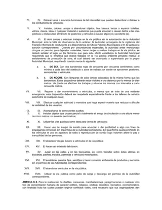IV.         IV. Colocar luces o anuncios luminosos de tal intensidad que puedan deslumbrar o distraer a
          los conductores de vehículos;

    V.           V. Instalar, colocar, arrojar o abandonar objetos, tirar basura, lanzar o esparcir botellas,
          vidrios, clavos, latas o cualquier material o sustancia que pueda ensuciar o causar daños a las vías
          públicas u obstaculizar el tránsito de peatones y vehículos o causar algún (os) accidente (s);

    VI.         VI. El abrir zanjas o efectuar trabajos en la vía pública sin la autorización de la Autoridad
          Municipal; ante la falta de observancia de lo anterior, la Autoridad encargada de la vigilancia del
          Tránsito informará lo conducente a la Dependencia de Obras Públicas Municipales a fin de aplique la
          sanción correspondiente. Cuando por circunstancias especiales, la autoridad antes mencionada
          otorgue un permiso para depositar materiales, hacer zanjas o realizar trabajos en la vía pública, se
          deberá señalar el lugar en los términos que para este efecto establezca la Autoridad Municipal
          requiriendo que la empresa que realice trabajos en la vía pública presente proyecto relativo al
          señalamiento de protección de obra, el cual deberá ser autorizado y supervisado por la propia
          Autoridad Municipal, requiriendo cuando menos lo siguiente:

              a.     a.   DE DÍA. Con dos banderolas rojas de cincuenta por cincuenta centímetros como
                     mínimo a cada lado del obstáculo o zona de trabajo por donde se aproximen peatones,
                     semovientes o vehículos.

              b.     b.   DE NOCHE. Con lámparas de color ámbar colocadas de la misma forma que las
                     banderolas. Estos dispositivos deberán estar visibles a una distancia por lo menos de cien
                     metros de donde se efectúen los trabajos y situarse los mismos con intervalos a cada
                     cincuenta metros.

   VII.       VII. Reparar o dar mantenimiento a vehículos, a menos que se trate de una evidente
          emergencia; esta disposición deberá ser respetada especialmente frente a los talleres de servicio
          automotriz de cualquier clase;

  VIII.        VIII. Efectuar cualquier actividad o maniobra que haga expedir materia que reduzca o dificulte
          la visibilidad de los usuarios;

    IX.        IX. Acompañarse de semovientes sueltos;
     X.         X. Instalar objetos que crucen parcial o totalmente el arroyo de circulación a una altura menor
          de cinco metros con sesenta centímetros;

    XI.        XI.   Utilizar las vías públicas como lotes para venta de vehículos;

   XII.        XII. Hacer uso de equipo de sonido para anunciar o dar publicidad a algo con fines de
          propaganda comercial, sin el permiso de la Autoridad competente. En igual forma queda prohibido en
          los vehículos el uso de aparatos de radio o reproducción de sonido cuyo volumen altere la paz o
          tranquilidad de las personas;

  XIII.      XIII.   El abastecer de gas butano a vehículos en la vía pública;

  XIV.       XIV.    El hacer uso indebido del claxon;

   XV.          XV. Jugar en las calles y en las banquetas, así como transitar sobre éstas últimas en
          bicicletas, patines, triciclos, patinetas o vehículos motorizados;

  XVI.        XVI. El establecer puestos fijos, semifijos o hacer comercio ambulante de productos y servicios
          sin el permiso de las Autoridades correspondientes;

 XVII.       XVII.   El abandonar vehículos en la vía pública;

 XVIII.      XVIII. Utilizar la vía pública como patio de carga y descarga sin permiso de la Autoridad
          correspondiente.

ARTICULO 8. Para la realización de desfiles, caravanas, manifestaciones, peregrinaciones o cualquier otro
tipo de concentración humana de carácter político, religioso, sindical, deportivo, recreativo, conmemorativo,
con finalidad lícita los cuales pueden originar conflictos viales, será necesario que sus organizadores den
 