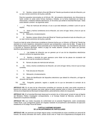 VI.         VI. Nombre, número oficial y firma del Oficial de Tránsito que levante el acta de infracción y en
           su caso número económico de la grúa y patrulla.

           Para los supuestos mencionados en el Artículo 128, del presente ordenamiento, las infracciones se
           harán constar en actas sobre formas impresas y foliadas, en la forma tradicional con block de
           infracciones o mediante métodos electrónicos, en los tantos que señale la Autoridad Municipal. Estas
           actas deberán contener los siguientes datos:

      I.          I.   Placa de matrícula del vehículo, el uso a que está dedicado y entidad o país en que se
           expidió;

    II.           II. Actos y hechos constitutivos de la infracción, así como el lugar, fecha y hora en que se
           haya cometido;
    III.        III. Motivación y fundamentación;

    IV.         IV. Nombre, número oficial y firma del Oficial de Tránsito que levante el acta de infracción y en
           su caso número económico de la grúa y patrulla.

Cuando se trate de varias infracciones cometidas en diversos hechos por un infractor, el Oficial de Tránsito las
asentará en el acta respectiva, precisando la sanción que corresponde a cada una de ellas. El pago de la
multa deberá hacerse en cualquier oficina autorizada por la Tesorería Municipal. Los recordatorios que envíe
a domicilio la Tesorería Municipal, relativo al pago de multas deberán contener los datos que permitan
identificar plenamente la infracción.

      I.         I. Las boletas de infracción que se generen por el uso de los dispositivos electrónicos
           deberán contener los siguientes datos:

    II.          II. Nombre y domicilio de quien aparezca como titular de las placas de circulación del
           vehículo con el cual se cometiera la infracción;

    III.        III.   Número de placa de matrícula del vehículo;

    IV.        IV. Actos y hechos constitutivos de infracción, así como el lugar, fecha y hora en que se haya
           cometido;

    V.           V.    Folio del acta de infracción;

    VI.         VI.    Motivación y fundamentación;

   VII.        VII. Datos de identificación del dispositivo electrónico que detectó la infracción y el lugar de
           ubicación del mismo;

  VIII.         VIII. Fotografía, grabación, registro o aquella con la que se demuestre la comisión de la
           infracción.

ARTICULO 143. En el caso de las infracciones cometidas por menores de edad, para poder recuperar la
licencia de conducir será necesario que quien ejerza la patria potestad sobre el menor se presente en las
oficinas de la Dependencia Municipal correspondiente, personalmente a efecto de recuperarla.

ARTICULO 144. Si la Autoridad Municipal observare la comisión de un ilícito penal, turnará el caso al Agente
del Ministerio Público Investigador correspondiente, o al Consejo Estatal de Menores, poniendo a su
disposición a la persona indiciada.

ARTICULO 145. Las multas impuestas de conformidad con el presente Reglamento, serán consideradas
crédito fiscal, y por consiguiente podrán ser exigidas mediante el procedimiento administrativo de ejecución
establecido en el Código Fiscal del Estado.

                                        CAPÍTULO VIGÉSIMO SEGUNDO
                                   DE LA INCONFORMIDAD DE PARTICULARES

ARTICULO 146. Las personas que tengan alguna queja o inconformidad por actos cometidos por personal de
tránsito, de hechos derivados del mismo, podrán acudir ante el Titular de la Dependencia encargada de la
 