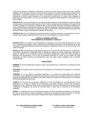 vigilancia del Tránsito y Vialidad en el Municipio o persona que éste designe antes de diez días naturales
contadas a partir del hecho cometido o del conocimiento del mismo. Cuando el quejoso haga verbalmente su
reclamación, y presentare pruebas de la misma, se levantará un acta para que sea firmada por éste. Si
transcurrido el término antes señalado no se presentare inconformidad, se tendrá como aceptada la
determinación de la Autoridad, o en su caso se tendrá por aceptada la responsabilidad en la infracción que se
halle señalado.

ARTICULO 147. Si la inconformidad es derivada de la determinación de responsabilidad en algún accidente
sin lesionados; el inconforme podrá presentar ante el Titular de la Dependencia encargada de la vigilancia del
Tránsito y Vialidad en el Municipio, el dictamen técnico del accidente, elaborado por persona capaz para el
mismo, deberá además, presentar las pruebas que considere necesarias, mismas que deberán ser recibidas y
analizadas por la misma Autoridad, sin perjuicio de hacer su reclamación y ofrecer pruebas ante el Agente del
Ministerio Público en caso de querella de cualquiera de las partes.

ARTICULO 148. Una vez analizadas las pruebas ofrecidas se dictará la resolución correspondiente, la cual no
admitirá recurso alguno, debiéndose estar en todo caso a lo establecido en el Artículo anterior.

                                   CAPÍTULO VIGÉSIMO TERCERO
                              PROCEDIMIENTO DE REVISIÓN Y CONSULTA

ARTICULO 149. En la medida que se modifiquen las condiciones socio-económicas del Municipio, en virtud
de su crecimiento demográfico, social y desarrollo de actividades productivas y demás aspectos de la vida
comunitaria, el presente Reglamento podrá ser modificado o actualizado, tomando en cuenta la opinión de la
propia comunidad.

ARTICULO 150. Para garantizar la participación ciudadana en la revisión para la modificación o actualización,
toda persona residente en el Municipio tiene la facultad de realizar por escrito sugerencias, ponencias o
quejas en relación con el contenido normativo del presente Reglamento, escrito que deberá dirigirse al
Secretario del Ayuntamiento a fin de que el Presidente Municipal dé cuenta de una síntesis de tales
propuestas en sesión ordinaria del Ayuntamiento, para que dicho cuerpo colegiado tome la decisión
correspondiente.

                                              TRANSITORIOS

PRIMERO. El presente Reglamento entrará en vigor el día siguiente de su publicación en el Periódico Oficial
del Estado.

SEGUNDO. Se derogan todas las disposiciones municipales que contravengan lo dispuesto en el presente
reglamento

TERCERO. En lo que refiere el presente reglamento a la emisión de contaminantes por vehículos
automotores, serán aplicables las disposiciones contenidas, hasta en tanto se lleven a cabo los convenios o
acuerdos correspondientes con Gobierno del Estado respecto al Programa de Administración de la Calidad
del Área Metropolitana de Monterrey.

CUARTO. En virtud de que el presente reglamento ha sido homologado en sus disposiciones con los
reglamentos de Tránsito y Vialidad de los Municipios conurbados (Apodaca, García, Gral. Escobedo,
Guadalupe, Juárez, Monterrey, Santa Catarina, San Nicolás de los Garza, San Pedro Garza García), para la
modificación o derogación del mismo se procurará llevar a cabo bajo el consenso de los Municipios
señalados.

QUINTO. La modificación del horario actualmente vigente, que fija la velocidad de circulación en 30 kilómetro
por hora en Zona Escolar, según la disposición contenida en el segundo párrafo del Artículo 41 de este
Reglamento, entrará en vigor a los 60 días naturales de la vigencia del presente ordenamiento.




     C.P. JOSE ANTONIO ELIZONDO GARZA                           LIC. BENITO CABALLERO GARZA
              Presidente Municipal                                 Secretario del R. Ayuntamiento
 