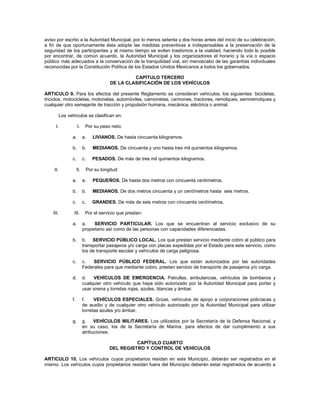 aviso por escrito a la Autoridad Municipal, por lo menos setenta y dos horas antes del inicio de su celebración,
a fin de que oportunamente ésta adopte las medidas preventivas e indispensables a la preservación de la
seguridad de los participantes y al mismo tiempo se eviten trastornos a la vialidad, haciendo todo lo posible
por encontrar, de común acuerdo, la Autoridad Municipal y los organizadores el horario y la vía o espacio
público más adecuados a la conservación de la tranquilidad vial, sin menoscabo de las garantías individuales
reconocidas por la Constitución Política de los Estados Unidos Mexicanos a todos los gobernados.

                                                  CAPÍTULO TERCERO
                                         DE LA CLASIFICACIÓN DE LOS VEHÍCULOS

ARTICULO 9. Para los efectos del presente Reglamento se consideran vehículos, los siguientes: bicicletas,
triciclos, motocicletas, motonetas, automóviles, camionetas, camiones, tractores, remolques, semiremolques y
cualquier otro semejante de tracción y propulsión humana, mecánica, eléctrica o animal.

           Los vehículos se clasifican en:

      I.              I.     Por su peso neto:

                 a.         a.   LIVIANOS. De hasta cincuenta kilogramos.

                 b.         b.   MEDIANOS. De cincuenta y uno hasta tres mil quinientos kilogramos.

                 c.         c.   PESADOS. De más de tres mil quinientos kilogramos.

    II.               II.    Por su longitud:

                 a.         a.   PEQUEÑOS. De hasta dos metros con cincuenta centímetros.

                 b.         b.   MEDIANOS. De dos metros cincuenta y un centímetros hasta seis metros.

                 c.         c.   GRANDES. De más de seis metros con cincuenta centímetros.

    III.          III.       Por el servicio que prestan:

                 a.         a.    SERVICIO PARTICULAR. Los que se encuentran al servicio exclusivo de su
                            propietario así como de las personas con capacidades diferenciadas.

                 b.         b. SERVICIO PÚBLICO LOCAL. Los que prestan servicio mediante cobro al público para
                            transportar pasajeros y/o carga con placas expedidas por el Estado para este servicio, como
                            los de transporte escolar y vehículos de carga peligrosa.

                 c.         c.   SERVICIO PÚBLICO FEDERAL. Los que están autorizados por las autoridades
                            Federales para que mediante cobro, presten servicio de transporte de pasajeros y/o carga.

                 d.         d.   VEHÍCULOS DE EMERGENCIA. Patrullas, ambulancias, vehículos de bomberos y
                            cualquier otro vehículo que haya sido autorizado por la Autoridad Municipal para portar y
                            usar sirena y torretas rojas, azules, blancas y ámbar.

                 f.         f.    VEHÍCULOS ESPECIALES. Grúas, vehículos de apoyo a corporaciones policíacas y
                            de auxilio y de cualquier otro vehículo autorizado por la Autoridad Municipal para utilizar
                            torretas azules y/o ámbar.

                 g.         g. VEHÍCULOS MILITARES. Los utilizados por la Secretaría de la Defensa Nacional, y
                            en su caso, los de la Secretaría de Marina, para efectos de dar cumplimiento a sus
                            atribuciones.

                                                  CAPÍTULO CUARTO
                                        DEL REGISTRO Y CONTROL DE VEHÍCULOS

ARTICULO 10. Los vehículos cuyos propietarios residan en este Municipio, deberán ser registrados en el
mismo. Los vehículos cuyos propietarios residan fuera del Municipio deberán estar registrados de acuerdo a
 