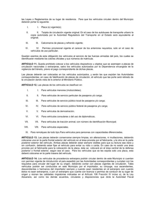 las Leyes o Reglamentos de su lugar de residencia. Para que los vehículos circulen dentro del Municipio
deberán portar lo siguiente:

      I.          I.   Placa (s) vigente(s);

     II.          II. Tarjeta de circulación vigente original. En el caso de los autobuses de transporte urbano la
           copia autorizada por la Autoridad Reguladora del Transporte en el Estado será equivalente al
           original;

    III.        III.   Calcomanía de placas y refrendo vigente;

    IV.         IV. Permiso provisional vigente al carecer de los anteriores requisitos, solo en el caso de
           vehículos de uso particular.

Quedan exentos de esta obligación los vehículos al servicio de las fuerzas armadas del país, los cuales se
identificarán mediante los colores oficiales y sus números de matrícula.

ARTICULO 11. Queda prohibido colocar a los vehículos dispositivos u objetos que se asemejen a placas de
circulación nacionales o extranjeras, salvo los vehículos autorizados por la Dependencia encargada de la
vigilancia del tránsito, previo el pago correspondiente de dichas placas.

Las placas deberán ser colocadas en los vehículos autorizados, y serán las que expidan las Autoridades
correspondientes; en caso de falsificación de placas de circulación, el vehículo que las porte será retirado de
la circulación dando vista de lo anterior al Ministerio Público.

ARTICULO 12. Las placas de los vehículos se clasifican en:

      I.          I.   Para vehículos menores (motocicletas);

     II.         II.   Para vehículos de servicio particular de pasajeros y/o carga;

    III.        III.   Para vehículos de servicio público local de pasajeros y/o carga;

    IV.         IV.    Para vehículos de servicio público federal de pasajeros y/o carga;

    V.           V.    Para vehículos de demostración;

    VI.         VI.    Para vehículos consulares o del uso de diplomáticos;

   VII.        VII.    Para vehículos de tracción animal, con número de identificación Municipal;

  VIII.        VIII.   Para vehículos especiales;

    IX.    Para remolques de todo tipo.Para vehículos para personas con capacidades diferenciadas.

ARTICULO 13. Las placas deberán conservarse siempre limpias, sin alteraciones, ni mutilaciones, debiendo
colocarse una en la parte frontal exterior del vehículo en el área provista por el fabricante, y la otra en la parte
posterior exterior del vehículo. Ambas placas deberán estar siempre visibles para que su lectura sea clara y
sin confusión, debiendo estar fijas al vehículo para evitar su robo o caída. En caso de no existir una área
provista por el fabricante para la colocación de la placa, ésta se colocará en el área central de la defensa
posterior o frontal exterior, según sea el caso. Para los vehículos que se les expida solo una placa, esta
deberá colocarse en la parte trasera del vehículo.

ARTICULO 14. Los vehículos de procedencia extranjera podrán circular dentro de este Municipio si cuentan
con permiso vigente de introducción al país expedido por las Autoridades correspondientes y cumplan con los
requisitos para circular del lugar de su origen, debiendo contar con placas vigentes de circulación. Tales
vehículos podrán ser conducidos en este Municipio por el importador, su cónyuge, sus ascendientes,
descendientes o hermanos del importador siempre y cuando sean residentes en el extranjero aún cuando
éstos no sean extranjeros, o por un extranjero que cuente con licencia o permiso de conducir de su lugar de
origen y reúnan las calidades migratorias indicadas en el Artículo 106 Fracción IV inciso a), de la Ley
Aduanera, así como los demás acuerdos, circulares y disposiciones que dicte la Autoridad Fiscal
 