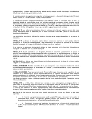 correspondiente. Cuando sea conducido por alguna persona distinta de las autorizadas, invariablemente
deberá viajar a bordo el propietario del vehículo.

En caso de violación al respecto, se recogerá el vehículo y se pondrá a disposición del Agente del Ministerio
Público Federal y/o a las Autoridades Fiscales correspondientes.

En caso de ser vehículos con placas fronterizas a que se refiere el Artículo 62 Fracción II, inciso B) de la Ley
Aduanera, deberá de igual manera contar con permiso vigente de introducción al País expedido por las
Autoridades correspondientes, el cual será por un plazo improrrogable de cuatro meses, dentro de un período
de doce meses, debiendo contar con placas vigentes de circulación. Tales vehículos podrán ser conducidos
por cualquier familiar del importador siempre que acrediten su parentesco directo con éste.

ARTICULO 15. Las calcomanías de placas deberán colocarse en el ángulo superior derecho del cristal
trasero, debiéndose retirar las anteriores para no restar visibilidad al conductor, y evitar la confusión en la
identificación del vehículo.

Las calcomanías del refrendo del vehículo deberán colocarse en el espacio establecido en las placas de
circulación.

ARTICULO 16. La tarjeta de circulación original deberá conservarse siempre en buen estado, debiendo
permanecer en el vehículo correspondiente, y ser entregada por el conductor al personal de la Autoridad
Municipal encargado de la vigilancia del tránsito vehicular, cuando se le solicite.

En el caso de los autobuses de transporte urbano la copia autorizada por la Autoridad Reguladora del
Transporte en el Estado será equivalente al original.

ARTICULO 17. Queda prohibido el uso de placas, tarjetas de circulación y calcomanías de placas en
vehículos diferentes para los que fueron expedidas. Para el caso en que se detecten las placas y/o tarjetas de
circulación en vehículos distintos a los registrados, se procederá a recoger y retener los documentos así como
el vehículo, hasta en tanto el propietario acredite con la documentación respectiva la legítima propiedad del
mismo.

ARTICULO 18. Para obtener la(s) placa(s), tarjeta de circulación y calcomanía de placas de vehículos sujetos
a registro se procederá como sigue:

VEHÍCULOS NUEVOS. Tramitar la solicitud de lo que corresponda o sea necesario directamente ante la
oficina recaudadora de impuestos de la Secretaría de Finanzas y Tesorería General del Estado, presentando
la documentación que se solicite;

VEHÍCULOS USADOS. Pagar previamente en la Tesorería Municipal el derecho por la expedición de una
constancia de no infracciones y/o revisión mecánica del vehículo en cuestión, el cual deberá llenar todos los
requisitos establecidos en el Capítulo sobre el equipo de los vehículos. Posteriormente presentar en la oficina
recaudadora mencionada en la fracción I de este Artículo, la documentación que se solicite;
Las placas de Servicio Público Estatal de Pasajeros y/o de Carga, serán autorizadas y expedidas por las
Autoridades Estatales.

ARTICULO 19. La pérdida, robo o deterioro total o parcial de una o ambas placas, se obliga a obtener un
nuevo juego de las mismas, dentro de un plazo de 15 días hábiles, salvo el caso de que se trate de robo,
desuso o destrucción total del vehículo, pues entonces se dará de baja éste y consecuentemente las placas.
En caso de robo o extravío de placas, el propietario del vehículo deberá de hacerlo del conocimiento del
Ministerio Público, igualmente a las autoridades locales y federales en materia de tránsito.

ARTICULO 20. La Autoridad Municipal podrá expedir permisos para circular sin placas, en los casos
siguientes:

     I.         I. Cuando su propietario o conductor resida fuera del Municipio, y demuestre la necesidad de
          permanecer en la ciudad y la(s) placa(s) faltante(s) haya(n) sido robada(s), para lo cual deberá
          presentar constancia de aviso a la Autoridad Persecutoria del delito;

    II.         II. Cuando por circunstancias especiales el propietario del vehículo siendo residente de la
          ciudad, no pueda obtener placas definitivas ante la Secretaría de Finanzas y Tesorería General del
          Estado;
 