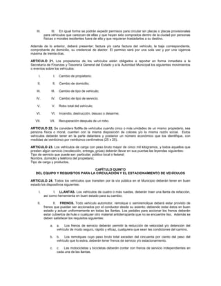 III.         III. En igual forma se podrán expedir permisos para circular sin placas o placas provisionales
           para vehículos que carezcan de ellas y que hayan sido comprados dentro de la ciudad por personas
           físicas o morales residentes fuera de ella y que requieran trasladarlos a su destino.

Además de lo anterior, deberá presentar: factura y/o carta factura del vehículo, la baja correspondiente,
comprobante de domicilio, su credencial de elector. El permiso será por una sola vez y por una vigencia
máxima de treinta días.

ARTICULO 21. Los propietarios de los vehículos están obligados a reportar en forma inmediata a la
Secretaría de Finanzas y Tesorería General del Estado y a la Autoridad Municipal los siguientes movimientos
o eventos sobre los vehículos:

      I.            I.    Cambio de propietario;

    II.          II.      Cambio de domicilio;

    III.        III.      Cambio de tipo de vehículo;

   IV.          IV.       Cambio de tipo de servicio;

    V.          V.        Robo total del vehículo;

   VI.          VI.       Incendio, destrucción, desuso o desarme;

   VII.        VII.       Recuperación después de un robo.

ARTICULO 22. Se considera flotilla de vehículos cuando cinco o más unidades de un mismo propietario, sea
persona física o moral, cuenten con la misma disposición de colores y/o la misma razón social. Estos
vehículos deberán tener en la parte delantera y posterior un número económico que los identifique, con
medidas de veinticinco por veinticinco centímetros (25 x 25).

ARTICULO 23. Los vehículos de carga con peso bruto mayor de cinco mil kilogramos, y todos aquellos que
presten algún servicio (recolección, entrega, grúas) deberán llevar en sus puertas las leyendas siguientes:
Tipo de servicio que puede ser: particular, público local o federal;
Nombre, domicilio y teléfono del propietario;
Tipo de carga y productos.

                                  CAPÍTULO QUINTO
   DEL EQUIPO Y REQUISITOS PARA LA CIRCULACIÓN Y EL ESTACIONAMIENTO DE VEHÍCULOS

ARTICULO 24. Todos los vehículos que transiten por la vía pública en el Municipio deberán tener en buen
estado los dispositivos siguientes:

      I.         I. LLANTAS. Los vehículos de cuatro o más ruedas, deberán traer una llanta de refacción,
           así como herramienta en buen estado para su cambio;

    II.           II. FRENOS. Todo vehículo automotor, remolque o semiremolque deberá estar provisto de
           frenos que puedan ser accionados por el conductor desde su asiento; debiendo estar éstos en buen
           estado y actuar uniformemente en todas las llantas. Los pedales para accionar los frenos deberán
           estar cubiertos de hule o cualquier otro material antiderrapante que no se encuentre liso. Además se
           deben satisfacer los requisitos siguientes:

               a.        a.   Los frenos de servicio deberán permitir la reducción de velocidad y/o detención del
                         vehículo de modo seguro, rápido y eficaz, cualquiera que sean las condiciones del camino.

               b.        b.   Los remolques cuyo peso bruto total excedan del cincuenta por ciento del peso del
                         vehículo que lo estira, deberán tener frenos de servicio y/o estacionamiento.

               c.        c. Las motocicletas y bicicletas deberán contar con frenos de servicio independientes en
                         cada una de las llantas.
 