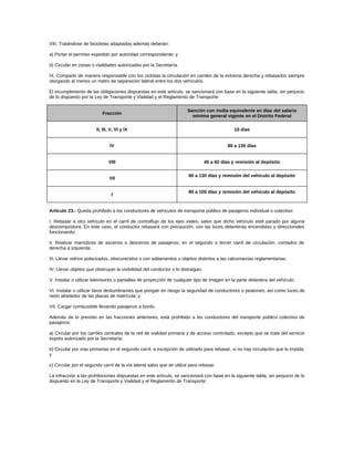 VIII. Tratándose de bicicletas adaptadas además deberán:
a) Portar el permiso expedido por autoridad correspondiente; y
b) Circular en zonas o vialidades autorizadas por la Secretaría.
IX. Compartir de manera responsable con los ciclistas la circulación en carriles de la extrema derecha y rebasarlos siempre
otorgando al menos un metro de separación lateral entre los dos vehículos.
El incumplimiento de las obligaciones dispuestas en este artículo, se sancionará con base en la siguiente tabla, sin perjuicio
de lo dispuesto por la Ley de Transporte y Vialidad y el Reglamento de Transporte:
Fracción
Sanción con multa equivalente en días del salario
mínimo general vigente en el Distrito Federal
II, III, V, VI y IX 10 días
IV 80 a 130 días
VIII 40 a 60 días y remisión al depósito
VII
80 a 130 días y remisión del vehículo al depósito
I
80 a 100 días y remisión del vehículo al depósito
Artículo 23.- Queda prohibido a los conductores de vehículos de transporte público de pasajeros individual o colectivo:
I. Rebasar a otro vehículo en el carril de contraflujo de los ejes viales, salvo que dicho vehículo esté parado por alguna
descompostura. En este caso, el conductor rebasará con precaución, con las luces delanteras encendidas y direccionales
funcionando;
II. Realizar maniobras de ascenso o descenso de pasajeros, en el segundo o tercer carril de circulación, contados de
derecha a izquierda;
III. Llevar vidrios polarizados, obscurecidos o con aditamentos u objetos distintos a las calcomanías reglamentarias;
IV. Llevar objetos que obstruyan la visibilidad del conductor o lo distraigan;
V. Instalar o utilizar televisores o pantallas de proyección de cualquier tipo de imagen en la parte delantera del vehículo;
VI. Instalar o utilizar faros deslumbrantes que pongan en riesgo la seguridad de conductores o peatones; así como luces de
neón alrededor de las placas de matrícula; y
VII. Cargar combustible llevando pasajeros a bordo.
Además de lo previsto en las fracciones anteriores, está prohibido a los conductores del transporte público colectivo de
pasajeros:
a) Circular por los carriles centrales de la red de vialidad primaria y de acceso controlado, excepto que se trate del servicio
exprés autorizado por la Secretaría;
b) Circular por vías primarias en el segundo carril, a excepción de utilizarlo para rebasar, si no hay circulación que lo impida,
y
c) Circular por el segundo carril de la vía lateral salvo que se utilice para rebasar.
La infracción a las prohibiciones dispuestas en este artículo, se sancionará con base en la siguiente tabla, sin perjuicio de lo
dispuesto en la Ley de Transporte y Vialidad y el Reglamento de Transporte:
 