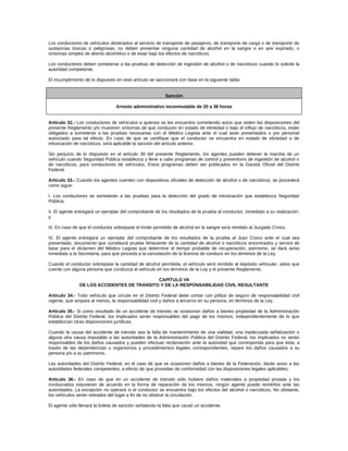 Los conductores de vehículos destinados al servicio de transporte de pasajeros, de transporte de carga o de transporte de
sustancias tóxicas o peligrosas, no deben presentar ninguna cantidad de alcohol en la sangre o en aire expirado, o
síntomas simples de aliento alcohólico o de estar bajo los efectos de narcóticos.
Los conductores deben someterse a las pruebas de detección de ingestión de alcohol o de narcóticos cuando lo solicite la
autoridad competente.
El incumplimiento de lo dispuesto en este artículo se sancionará con base en la siguiente tabla:
Sanción
Arresto administrativo inconmutable de 20 a 36 horas
Artículo 32.- Los conductores de vehículos a quienes se les encuentre cometiendo actos que violen las disposiciones del
presente Reglamento y/o muestren síntomas de que conducen en estado de ebriedad o bajo el influjo de narcóticos, están
obligados a someterse a las pruebas necesarias con el Médico Legista ante el cual sean presentados o por personal
autorizado para tal efecto. En caso de que se certifique que el conductor se encuentra en estado de ebriedad o de
intoxicación de narcóticos, será aplicable la sanción del artículo anterior.
Sin perjuicio de lo dispuesto en el artículo 39 del presente Reglamento, los agentes pueden detener la marcha de un
vehículo cuando Seguridad Pública establezca y lleve a cabo programas de control y preventivos de ingestión de alcohol o
de narcóticos, para conductores de vehículos. Estos programas deben ser publicados en la Gaceta Oficial del Distrito
Federal.
Artículo 33.- Cuando los agentes cuenten con dispositivos oficiales de detección de alcohol o de narcóticos, se procederá
como sigue:
I. Los conductores se someterán a las pruebas para la detección del grado de intoxicación que establezca Seguridad
Pública;
II. El agente entregará un ejemplar del comprobante de los resultados de la prueba al conductor, inmediato a su realización;
y
III. En caso de que el conductor sobrepase el límite permitido de alcohol en la sangre será remitido al Juzgado Cívico,
IV. El agente entregará un ejemplar del comprobante de los resultados de la prueba al Juez Cívico ante el cual sea
presentado, documento que constituirá prueba fehaciente de la cantidad de alcohol o narcóticos encontrados y servirá de
base para el dictamen del Médico Legista que determine el tiempo probable de recuperación, asimismo, se dará aviso
inmediato a la Secretaría, para que proceda a la cancelación de la licencia de conducir en los términos de la Ley.
Cuando el conductor sobrepase la cantidad de alcohol permitida, el vehículo será remitido al depósito vehicular, salvo que
cuente con alguna persona que conduzca el vehículo en los términos de la Ley y el presente Reglamento.
CAPÍTULO VII
DE LOS ACCIDENTES DE TRÁNSITO Y DE LA RESPONSABILIDAD CIVIL RESULTANTE
Artículo 34.- Todo vehículo que circule en el Distrito Federal debe contar con póliza de seguro de responsabilidad civil
vigente, que ampare al menos, la responsabilidad civil y daños a terceros en su persona, en términos de la Ley.
Artículo 35.- Si como resultado de un accidente de tránsito se ocasionan daños a bienes propiedad de la Administración
Pública del Distrito Federal, los implicados serán responsables del pago de los mismos, independientemente de lo que
establezcan otras disposiciones jurídicas.
Cuando la causa del accidente de tránsito sea la falta de mantenimiento de una vialidad, una inadecuada señalización o
alguna otra causa imputable a las autoridades de la Administración Pública del Distrito Federal, los implicados no serán
responsables de los daños causados y pueden efectuar reclamación ante la autoridad que corresponda para que ésta, a
través de las dependencias u organismos y procedimientos legales correspondientes, repare los daños causados a su
persona y/o a su patrimonio.
Las autoridades del Distrito Federal, en el caso de que se ocasionen daños a bienes de la Federación, darán aviso a las
autoridades federales competentes, a efecto de que procedan de conformidad con las disposiciones legales aplicables.
Artículo 36.- En caso de que en un accidente de tránsito sólo hubiere daños materiales a propiedad privada y los
involucrados estuvieren de acuerdo en la forma de reparación de los mismos, ningún agente puede remitirlos ante las
autoridades. La excepción no operará si el conductor se encuentra bajo los efectos del alcohol o narcóticos. No obstante,
los vehículos serán retirados del lugar a fin de no obstruir la circulación.
El agente sólo llenará la boleta de sanción señalando la falta que causó un accidente.
 