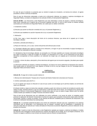 En caso de que el conductor no presente para su revisión la tarjeta de circulación y la licencia de conducir, el agente
procederá a remitir el vehículo al depósito.
Para el caso de infracciones detectadas a través de la información obtenida con equipos y sistemas tecnológicos de
Seguridad Pública, se estará a lo dispuesto en los artículos 39 BIS y 42 del presente Reglamento.
Artículo 39 BIS.- Las infracciones a este Reglamento que sean detectadas a través de equipos y sistemas tecnológicos,
éstas serán impuestas por el agente que se encuentre asignado para ello, lo cual se hará constar en boletas seriadas
autorizadas por la Secretaría de Seguridad Pública, las cuales para su validez contendrán:
I. Fundamento Jurídico:
a) Artículos que prevén la infracción cometida de la Ley o el presente Reglamento, y
b) Artículos que establecen la sanción impuesta de la Ley o el presente Reglamento.
II. Motivación:
a) Día, hora, lugar y breve descripción del hecho de la conducta infractora, que deriva de lo captado por el medio
tecnológico utilizado;
b) Nombre y domicilio del infractor, y
c) Placas de matrícula, y en su caso, número del permiso del vehículo para circular.
III. Tecnología utilizada para captar la comisión de la infracción y el lugar en que se encontraba el equipo tecnológico al
momento de ser detectada la infracción cometida.
IV. Atendiendo al tipo de tecnología utilizada, se acompaña con el formato expedido por el propio instrumento tecnológico
que captó la infracción o copia de la imagen y/o sonidos y su trascripción en su caso, con la confirmación de que dichos
elementos corresponden en forma auténtica y sin alteración de ningún tipo a lo captado por el instrumento tecnológico
usado.
V. Nombre, número de placa, adscripción y firma electrónica del agente que se encuentre asignado y facultado para expedir
la sanción.
La información obtenida con equipos y sistemas tecnológicos, con base en la cual se determine la imposición de la sanción,
hará prueba plena en términos de lo que dispone el artículo 34 de la Ley que Regula el Uso de Tecnología para la
Seguridad Pública del Distrito Federal.
CAPÍTULO IX
DE LAS SANCIONES
Artículo 40.- El pago de la multa se puede realizar en:
I. Oficinas de la Administración Tributaria de la Tesorería del Distrito Federal de la Secretaría de Finanzas;
II. Centros autorizados para este fin; o
III. Con el agente que impuso la infracción en caso de que cuente con tecnología que le permita emplear una terminal de
cobro con impresora.
El infractor tendrá un plazo de treinta días naturales contados a partir de la fecha de emisión de la boleta de sanción para
realizar el pago, teniendo derecho a que se le descuente un 50% del monto de la misma, con excepción de la sanción que
establece el artículo 13 del presente Reglamento; vencido dicho plazo sin que se realice el pago, deberá cubrir los demás
créditos fiscales que establece el Código Financiero del Distrito Federal.
Para el caso de las infracciones que son notificadas vía correo certificado o con acuse de recibo, el ciudadano podrá
promover la aplicación del derecho mencionado si la línea de captura que acompaña al documento expira antes del plazo
mencionado, siempre y cuando se acredite, en las Oficinas de Atención Ciudadana para la Aclaración de Infracciones, que
la fecha de notificación domiciliaria fue extemporánea.
Artículo 41.- La autoridad ambiental facultará a los centros de verificación vehicular para que, sujetándose a los sistemas
informáticos que se desarrollen y los lineamientos que se expidan, constaten que los propietarios o poseedores de
vehículos están libres de adeudos por multas derivadas de infracciones al presente Reglamento, previa la realización de las
pruebas de emisiones.
Artículo 42.- Cuando se trate de infracciones a este Reglamento captadas por equipos y sistemas tecnológicos, la boleta
de infracción será entregada en forma personal por conducto del agente que la expida, de lo cual dejará constancia. Si el
infractor se negare a recibirla se hará constar esa situación para los efectos correspondientes.
 
