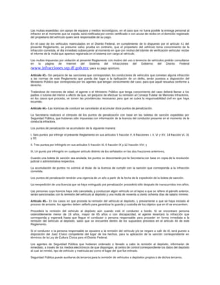 Las multas expedidas con apoyo de equipos y medios tecnológicos, en el caso que no fuera posible la entrega personal al
infractor en el momento que se expida, será notificada por correo certificado o con acuse de recibo en el domicilio registrado
del propietario del vehículo quien será responsable de su pago.
En el caso de los vehículos matriculados en el Distrito Federal, en cumplimiento de lo dispuesto por el artículo 41 del
presente Reglamento, se presume salvo prueba en contrario, que el propietario del vehículo toma conocimiento de la
infracción cometida, el día inmediato subsecuente al momento en que con motivo del trámite de verificación vehicular recibe
el informe de la multa que aparece registrada en el sistema con cargo al vehículo.
Las multas impuestas por violación al presente Reglamento con motivo del uso o tenencia de vehículos podrán consultarse
en la página de Internet del Sistema del Infracciones del Gobierno del Distrito Federal
(www.infracciones.ssp.df.gob.mx) para su pago oportuno.
Artículo 43.- Sin perjuicio de las sanciones que correspondan, los conductores de vehículos que cometan alguna infracción
a las normas de este Reglamento que pueda dar lugar a la tipificación de un delito, serán puestos a disposición del
Ministerio Público que corresponda por los agentes que tengan conocimiento del caso, para que aquél resuelva conforme a
derecho.
Tratándose de menores de edad, el agente o el Ministerio Público que tenga conocimiento del caso deberá llamar a los
padres o tutores del menor a efecto de que, sin perjuicio de efectuar su remisión al Consejo Tutelar de Menores Infractores,
en los casos que proceda, se tomen las providencias necesarias para que se cubra la responsabilidad civil en que haya
incurrido.
Artículo 44.- Las licencias de conducir se cancelarán al acumular doce puntos de penalización.
La Secretaría realizará el cómputo de los puntos de penalización con base en las boletas de sanción expedidas por
Seguridad Pública, que hubieran sido impuestas con información de la licencia del conductor presente en el momento de la
conducta infractora.
Los puntos de penalización se acumularán de la siguiente manera:
I. Seis puntos por infringir el presente Reglamento en sus artículos 5 fracción V, 6 fracciones I, II, VI y XV, 14 fracción VI, 31
y 32;
II. Tres puntos por infringirlo en sus artículos 5 fracción III, 6 fracción IX y 12 fracción XIV; y
III. Un punto por infringirlo en cualquier artículo distinto de los señalados en las dos fracciones anteriores.
Cuando una boleta de sanción sea anulada, los puntos se descontarán por la Secretaría con base en copia de la resolución
judicial o administrativa respectiva.
La acumulación de puntos no eximirá al titular de la licencia de cumplir con la sanción que corresponda a la infracción
cometida.
Los puntos de penalización tendrán una vigencia de un año a partir de la fecha de la expedición de la boleta de sanción.
La reexpedición de una licencia que se haya extinguido por penalización procederá sólo después de transcurridos tres años.
Las personas cuya licencia haya sido cancelada, y conduzcan algún vehículo en el lapso a que se refiere el párrafo anterior,
serán sancionadas con la remisión del vehículo al depósito y una multa de noventa a ciento ochenta días de salario mínimo.
Artículo 45.- En los casos en que proceda la remisión del vehículo al depósito, y previamente a que se haya iniciado el
proceso de arrastre, los agentes deben sellarlo para garantizar la guarda y custodia de los objetos que en él se encuentren.
Procederá la remisión del vehículo al depósito aún cuando esté el conductor a bordo. Si se encontrare persona
ostensiblemente menor de 16 años, mayor de 65 años o con discapacidad, el agente levantará la infracción que
corresponda y esperará hasta que llegue el conductor o persona responsable para proceder en forma inmediata a la
remisión del vehículo al depósito, salvo que se encuentre dentro de los supuestos previstos en el artículo 46 de este
Reglamento.
Si el conductor o la persona responsable se opusiere a la remisión del vehículo y/o se negare a salir de él, será puesto a
disposición del Juez Cívico competente del lugar de los hechos, para la aplicación de la sanción correspondiente en
términos de la Ley de Cultura Cívica para el Distrito Federal.
Los agentes de Seguridad Pública que hubieren ordenado o llevado a cabo la remisión al depósito, informarán de
inmediato, a través de los medios electrónicos de que dispongan, al centro de control correspondiente los datos del depósito
al cual se remitió, tipo de vehículo y matrícula así como el lugar del que fue retirado.
Seguridad Pública puede auxiliarse de terceros para la remisión de vehículos a depósitos propios o de dichos terceros.
 