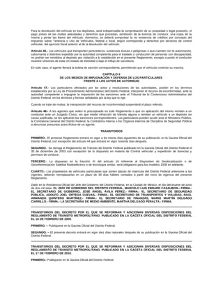 Para la devolución del vehículo en los depósitos, será indispensable la comprobación de su propiedad o legal posesión, el
pago previo de las multas adeudadas y derechos que procedan, exhibición de la licencia de conducir, una copia de la
misma y portar las llaves del vehículo. Asimismo, se deberá comprobar la no existencia de créditos por concepto del
Impuesto sobre Tenencia o Uso de Vehículos, federal o local, según corresponda y derechos por servicios de control
vehicular, del ejercicio fiscal anterior al de la devolución del vehículo.
Artículo 46.- Los vehículos que transporten perecederos, sustancias tóxicas o peligrosas o que cuenten con la autorización,
calcomanía o distintivo expedido por la autoridad competente para el traslado o conducción de personas con discapacidad,
no podrán ser remitidos al depósito por violación a lo establecido en el presente Reglamento, excepto cuando el conductor
muestre síntomas de estar en estado de ebriedad o bajo el influjo de narcóticos.
En todo caso, el agente llenará la boleta de sanción correspondiente, permitiendo que el vehículo continúe su marcha.
CAPÍTULO X
DE LOS MEDIOS DE IMPUGNACIÓN Y DEFENSA DE LOS PARTICULARES
FRENTE A LOS ACTOS DE AUTORIDAD
Artículo 47.- Los particulares afectados por los actos y resoluciones de las autoridades, podrán en los términos
establecidos por la Ley de Procedimiento Administrativo del Distrito Federal, interponer el recurso de inconformidad, ante la
autoridad competente o impugnar la imposición de las sanciones ante el Tribunal de lo Contencioso Administrativo del
Distrito Federal, en los términos y formas señalados por la ley que lo rige.
Cuando se trate de multas, la interposición del recurso de inconformidad suspenderá el plazo referido.
Artículo 48.- A los agentes que violen lo preceptuado en este Reglamento o que en aplicación del mismo remitan a un
conductor ante un Juzgado Cívico, sin que medie infracción de tránsito alguna o remitan un vehículo a un depósito sin
causa justificada, se les aplicarán las sanciones correspondientes. Los particulares pueden acudir ante el Ministerio Público,
la Contraloría General del Distrito Federal, la Contraloría Interna o los Órganos internos de Disciplina de Seguridad Pública
a denunciar presuntos actos ilícitos de un agente.
TRANSITORIOS
PRIMERO.- El presente Reglamento entrará en vigor a los treinta días siguientes de su publicación en la Gaceta Oficial del
Distrito Federal, con excepción del artículo 44 que entrará en vigor noventa días después.
SEGUNDO.- Se deroga el Reglamento de Tránsito del Distrito Federal publicado en la Gaceta Oficial del Distrito Federal el
30 de diciembre de 2003 con excepción de lo dispuesto en materia de Control vehicular y expedición de licencias y
permisos de conducir.
TERCERO.- Lo dispuesto en la fracción XI del artículo 16 referente al Dispositivo de Geolocalización o de
Georeferenciación Satelital Radioeléctrico o de tecnología similar, será obligatorio para los modelos 2008 en adelante.
CUARTO.- Los propietarios de vehículos particulares que porten placas de matrícula del Distrito Federal anteriores a las
vigentes, deberán reemplazarlas en un plazo de 30 días hábiles contados a partir del inicio de vigencia del presente
Reglamento.
Dado en la Residencia Oficial del Jefe del Gobierno del Distrito Federal, en la Ciudad de México, el día diecinueve de junio
de dos mil siete. EL JEFE DE GOBIERNO DEL DISTRITO FEDERAL, MARCELO LUIS EBRARD CASAUBON.- FIRMA.-
EL SECRETARIO DE GOBIERNO, JOSÉ ÁNGEL ÁVILA PÉREZ.- FIRMA.- EL SECRETARIO DE SEGURIDAD
PÚBLICA, ADOLFO JOEL ORTEGA CUEVAS.- FIRMA.- EL SECRETARIO DE TRANSPORTES Y VIALIDAD, RAÚL
ARMANDO QUINTERO MARTÍNEZ.- FIRMA.- EL SECRETARIO DE FINANZAS, MARIO MARTÍN DELGADO
CARRILLO.- FIRMA.- LA SECRETARIA DE MEDIO AMBIENTE, MARTHA DELGADO PERALTA.- FIRMA.
TRANSITORIOS DEL DECRETO POR EL QUE SE REFORMAN Y ADICIONAN DIVERSAS DISPOSICIONES DEL
REGLAMENTO DE TRÁNSITO METROPOLITANO. PUBLICADO EN LA GACETA OFICIAL DEL DISTRITO FEDERAL
EL 16 DE FEBRERO DE 2009.
PRIMERO. – Publíquese en la Gaceta Oficial del Distrito Federal.
SEGUNDO. – El presente decreto entrará en vigor diez días naturales después de su publicación en la Gaceta Oficial del
Distrito Federal.
TRANSITORIOS DEL DECRETO POR EL QUE SE REFORMAN Y ADICIONAN DIVERSAS DISPOSICIONES DEL
REGLAMENTO DE TRÁNSITO METROPOLITANO. PUBLICADO EN LA GACETA OFICIAL DEL DISTRITO FEDERAL
EL 17 DE FEBRERO DE 2010.
PRIMERO.- Publíquese en la Gaceta Oficial del Distrito Federal.
 