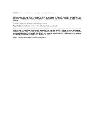 SEGUNDO.- El presente Decreto entrará en vigor al día siguiente de su publicación.
TRANSITORIOS DEL DECRETO QUE POR EL QUE SE REFORMA EL ARTÍCULO 23 DEL REGLAMENTO DE
TRÁNSITO METROPOLITANO. PUBLICADO EN LA GACETA OFICIAL DEL DISTRITO FEDERAL EL 6 DE AGOSTO
DE 2010.
Primero.- Publíquese en la Gaceta Oficial del Distrito Federal.
Segundo.- El presente Decreto entrará en vigor al día siguiente de su publicación.
TRANSITORIO DE LA NOTA ACLARATORIA A LA PUBLICACIÓN DEL DECRETO POR EL QUE SE REFORMA EL
ARTÍCULO 23 DEL REGLAMENTO DE TRÁNSITO METROPOLITANO EN LA GACETA OFICIAL DEL DISTRITO
FEDERAL NÚMERO 899, DÉCIMA SÉPTIMA ÉPOCA DEL DÍA 6 DE AGOSTO DE 2010, PUBLICADA EN LA GACETA
OFICIAL DEL DISTRITO FEDERAL EL 19 DE AGOSTO DE 2010.
Único.- Publíquese en la Gaceta Oficial del Distrito Federal.
 