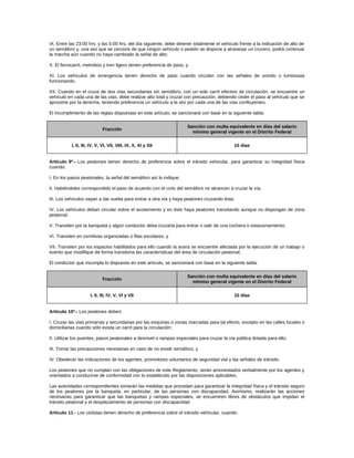 IX. Entre las 23:00 hrs. y las 5:00 hrs. del día siguiente, debe detener totalmente el vehículo frente a la indicación de alto de
un semáforo y, una vez que se cerciore de que ningún vehículo o peatón se dispone a atravesar un crucero, podrá continuar
la marcha aún cuando no haya cambiado la señal de alto;
X. El ferrocarril, metrobús y tren ligero tienen preferencia de paso, y
XI. Los vehículos de emergencia tienen derecho de paso cuando circulen con las señales de sonido o luminosas
funcionando.
XII. Cuando en el cruce de dos vías secundarias sin semáforo, con un solo carril efectivo de circulación, se encuentre un
vehículo en cada una de las vías, debe realizar alto total y cruzar con precaución, debiendo ceder el paso al vehículo que se
aproxime por la derecha, teniendo preferencia un vehículo a la vez por cada una de las vías confluyentes.
El incumplimiento de las reglas dispuestas en este artículo, se sancionará con base en la siguiente tabla:
Fracción
Sanción con multa equivalente en días del salario
mínimo general vigente en el Distrito Federal
I, II, III, IV, V, VI, VII, VIII, IX, X, XI y XII 10 días
Artículo 9º.- Los peatones tienen derecho de preferencia sobre el tránsito vehicular, para garantizar su integridad física
cuando:
I. En los pasos peatonales, la señal del semáforo así lo indique;
II. Habiéndoles correspondido el paso de acuerdo con el ciclo del semáforo no alcancen a cruzar la vía;
III. Los vehículos vayan a dar vuelta para entrar a otra vía y haya peatones cruzando ésta;
IV. Los vehículos deban circular sobre el acotamiento y en éste haya peatones transitando aunque no dispongan de zona
peatonal;
V. Transiten por la banqueta y algún conductor deba cruzarla para entrar o salir de una cochera o estacionamiento;
VI. Transiten en comitivas organizadas o filas escolares; y
VII. Transiten por los espacios habilitados para ello cuando la acera se encuentre afectada por la ejecución de un trabajo o
evento que modifique de forma transitoria las características del área de circulación peatonal;
El conductor que incumpla lo dispuesto en este artículo, se sancionará con base en la siguiente tabla:
Fracción
Sanción con multa equivalente en días del salario
mínimo general vigente en el Distrito Federal
I, II, III, IV, V, VI y VII 10 días
Artículo 10º.- Los peatones deben:
I. Cruzar las vías primarías y secundarias por las esquinas o zonas marcadas para tal efecto, excepto en las calles locales o
domiciliarias cuando sólo exista un carril para la circulación;
II. Utilizar los puentes, pasos peatonales a desnivel o rampas especiales para cruzar la vía pública dotada para ello;
III. Tomar las precauciones necesarias en caso de no existir semáforo; y
IV. Obedecer las indicaciones de los agentes, promotores voluntarios de seguridad vial y las señales de tránsito.
Los peatones que no cumplan con las obligaciones de este Reglamento, serán amonestados verbalmente por los agentes y
orientados a conducirse de conformidad con lo establecido por las disposiciones aplicables.
Las autoridades correspondientes tomarán las medidas que procedan para garantizar la integridad física y el tránsito seguro
de los peatones por la banqueta, en particular, de las personas con discapacidad. Asimismo, realizarán las acciones
necesarias para garantizar que las banquetas y rampas especiales, se encuentren libres de obstáculos que impidan el
tránsito peatonal y el desplazamiento de personas con discapacidad.
Artículo 11.- Los ciclistas tienen derecho de preferencia sobre el tránsito vehicular, cuando:
 