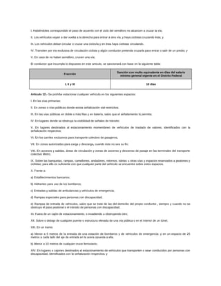 I. Habiéndoles correspondido el paso de acuerdo con el ciclo del semáforo no alcancen a cruzar la vía;
II. Los vehículos vayan a dar vuelta a la derecha para entrar a otra vía, y haya ciclistas cruzando ésta; y
III. Los vehículos deban circular o cruzar una ciclovía y en ésta haya ciclistas circulando.
IV. Transiten por vía exclusiva de circulación ciclista y algún conductor pretenda cruzarla para entrar o salir de un predio; y
V. En caso de no haber semáforo, crucen una vía;
El conductor que incumpla lo dispuesto en este artículo, se sancionará con base en la siguiente tabla:
Fracción
Sanción con multa equivalente en días del salario
mínimo general vigente en el Distrito Federal
I, II y III 10 días
Artículo 12.- Se prohíbe estacionar cualquier vehículo en los siguientes espacios:
I. En las vías primarias;
II. En zonas o vías públicas donde exista señalización vial restrictiva;
III. En las vías públicas en doble o más filas y en batería, salvo que el señalamiento lo permita;
IV. En lugares donde se obstruya la visibilidad de señales de tránsito;
V. En lugares destinados al estacionamiento momentáneo de vehículos de traslado de valores, identificados con la
señalización respectiva;
VI. En los carriles exclusivos para transporte colectivo de pasajeros;
VII. En zonas autorizadas para carga y descarga, cuando éste no sea su fin;
VIII. En accesos y salidas, áreas de circulación y zonas de ascenso y descenso de pasaje en las terminales del transporte
colectivo Metro;
IX. Sobre las banquetas, rampas, camellones, andadores, retornos, isletas u otras vías y espacios reservados a peatones y
ciclistas; para ello es suficiente con que cualquier parte del vehículo se encuentre sobre estos espacios.
X. Frente a:
a) Establecimientos bancarios;
b) Hidrantes para uso de los bomberos;
c) Entradas y salidas de ambulancias y vehículos de emergencia;
d) Rampas especiales para personas con discapacidad;
e) Rampas de entrada de vehículos, salvo que se trate de las del domicilio del propio conductor, siempre y cuando no se
obstruya el paso peatonal o el tránsito de personas con discapacidad;
XI. Fuera de un cajón de estacionamiento, o invadiendo u obstruyendo otro;
XII. Sobre o debajo de cualquier puente o estructura elevada de una vía pública o en el interior de un túnel;
XIII. En un tramo:
a) Menor a 5 metros de la entrada de una estación de bomberos y de vehículos de emergencia; y en un espacio de 25
metros a cada lado del eje de entrada en la acera opuesta a ella.
b) Menor a 10 metros de cualquier cruce ferroviario;
XIV. En lugares o cajones destinados al estacionamiento de vehículos que transporten o sean conducidos por personas con
discapacidad, identificados con la señalización respectiva; y
 