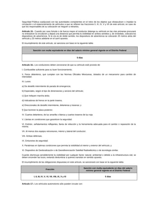 Seguridad Pública coadyuvará con las autoridades competentes en el retiro de los objetos que obstaculicen o impidan la
circulación o el estacionamiento de vehículos a que se refieren las fracciones II, III, IV, V y VII de este artículo; en caso de
que los responsables de su colocación se nieguen a retirarlos.
Artículo 15.- Cuando por caso fortuito o de fuerza mayor el conductor detenga su vehículo en las vías primarias procurará
no entorpecer la circulación y dejará una distancia que permita la visibilidad en ambos sentidos y, de inmediato, colocará los
dispositivos de advertencia. Si la vía es de doble sentido, los dispositivos de advertencia se colocarán 20 metros atrás del
vehículo y 20 metros adelante en el carril opuesto.
El incumplimiento de este artículo, se sanciona con base en la siguiente tabla:
Sanción con multa equivalente en días del salario mínimo general vigente en el Distrito Federal
5 días
Artículo 16.- Los conductores deben cerciorarse de que su vehículo esté provisto de:
I. Combustible suficiente para su buen funcionamiento;
II. Faros delanteros, que cumplan con las Normas Oficiales Mexicanas, dotados de un mecanismo para cambio de
intensidad;
III. Luces:
a) De destello intermitente de parada de emergencia;
b) Especiales, según el tipo de dimensiones y servicio del vehículo;
c) Que indiquen marcha atrás;
d) Indicadoras de frenos en la parte trasera;
e) Direccionales de destello intermitente, delanteras y traseras; y
f) Que iluminen la placa posterior;
IV. Cuartos delanteros, de luz amarilla o blanca y cuartos traseros de luz roja;
V. Llantas en condiciones que garanticen la seguridad;
VI. Extintor, señalamientos reflejantes, llanta de refacción y la herramienta adecuada para el cambio o reparación de la
misma;
VII. Al menos dos espejos retrovisores, interior y lateral del conductor;
VIII. Ambas defensas;
IX. Cinturones de seguridad;
X. Parabrisas en óptimas condiciones que permita la visibilidad al interior y exterior del vehículo; y
XI. Dispositivo de Geolocalización o de Georeferenciación Satelital Radioeléctrico o de tecnología similar.
Cuando disminuya sensiblemente la visibilidad por cualquier factor natural, ambiental o debido a la infraestructura vial, se
deben encender las luces, evitando deslumbrar a quienes transitan en sentido opuesto.
El incumplimiento de las obligaciones dispuestas en este artículo, se sancionará con base en la siguiente tabla:
Fracción
Sanción con multa equivalente en días del salario
mínimo general vigente en el Distrito Federal
I, II, III, IV, V, VI, VII, VIII, IX, X y XI 5 días
Artículo 17.- Los vehículos automotores sólo pueden circular con:
 