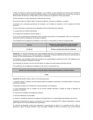I. Placas de matrícula o permiso provisional vigentes, o en su defecto, la copia certificada de la denuncia de la pérdida de
las placas de matrícula ante el agente del Ministerio Público o la constancia de hechos ante el Juez Cívico, la cual no
deberá exceder del término de 10 días hábiles a partir de la fecha de su expedición; mismos que deberán:
a) Estar colocadas en el lugar destinado por el fabricante del vehículo,
b) Encontrarse libres de cualquier objeto o sustancia que dificulte u obstruya su visibilidad o su registro;
c) Coincidir con la calcomanía permanente de circulación, con la tarjeta de circulación y con los registros del Control
Vehicular, y
d) Tener la dimensión y características que especifique la Norma Oficial Mexicana respectiva.
II. La calcomanía de circulación permanente;
III. El holograma de verificación vehicular vigente; y
IV. En el caso de vehículos que transporten o sean conducidos por personas con discapacidad, contar con la autorización,
calcomanía o distintivo expedido por la autoridad competente.
El incumplimiento de las obligaciones señaladas en este artículo, se sancionarán con base en la siguiente tabla:
Fracción
Sanción con multa equivalente en días del salario
mínimo general vigente en el Distrito Federal
I, II, III y IV 20 días y remisión del vehículo al depósito
Artículo 18.- Los vehículos particulares que tengan adaptados dispositivos de acoplamiento para tracción de remolques y
semirremolques, contarán con un mecanismo giratorio o retráctil que no rebase la defensa del mismo; los vehículos que no
cumplan con este requisito deberán ser modificados por el propietario.
Los remolques y semirremolques deben estar provistos en sus partes laterales y posteriores de dos o más reflejantes rojos,
así como de dos lámparas indicadoras de frenado.
En combinación de vehículos, las luces de frenos deben ser visibles en la parte posterior del último vehículo.
El incumplimiento de las obligaciones señaladas en este artículo, se sancionarán con:.
Sanción con multa equivalente en días del salario mínimo general vigente en el Distrito Federal
5 días
Artículo 19.-Se prohíbe instalar o utilizar en vehículos particulares:
I. Cromáticas iguales o similares a las del transporte público de pasajeros matriculados en el Distrito Federal, vehículos de
emergencia o patrullas;
II. Dispositivos similares a los utilizados por vehículos policiales o de emergencia;
III. Faros deslumbrantes que no cumplan con las Normas Oficiales Mexicanas y pongan en riesgo la seguridad de
conductores o peatones;
IV. Luces de neón alrededor de las placas de matrícula;
V. Anuncios publicitarios no autorizados;
VI. Televisor o pantalla de proyección de imágenes de entretenimiento en la parte delantera del habitáculo del vehículo.
Tratándose de dispositivos de apoyo a la conducción como mapas y navegadores GPS, cualquier manipulación o consulta
deberá hacerse con el vehículo debidamente estacionado; y
VII. Películas de seguridad, control solar (polarizado) u oscurecimiento de vidrios en un porcentaje del 5% o 20% en
parabrisas o vidrios de puertas delanteras, salvo que vengan instalados de fábrica, de acuerdo a las normas Oficiales
 