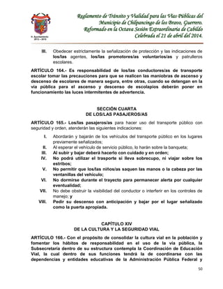 H. Ayuntamiento
2012 – 2015
Reglamento de Tránsito y Vialidad para las Vías Públicas del
Municipio de Chilpancingo de los Bravo, Guerrero.
Reformado en la Octava Sesión Extraordinaria de Cabildo
Celebrada el 21 de abril del 2014.
50
III. Obedecer estrictamente la señalización de protección y las indicaciones de
los/las agentes, los/las promotores/as voluntarios/as y patrulleros
escolares.
ARTÍCULO 164.- Es responsabilidad de los/las conductores/as de transporte
escolar tomar las precauciones para que se realicen las maniobras de ascenso y
descenso de escolares de manera segura, entre otras, cuando se detengan en la
vía pública para el ascenso y descenso de escolapios deberán poner en
funcionamiento las luces intermitentes de advertencia.
SECCIÓN CUARTA
DE LOS/LAS PASAJEROS/AS
ARTÍCULO 165.- Los/las pasajeros/as para hacer uso del transporte público con
seguridad y orden, atenderán las siguientes indicaciones:
I. Abordarán y bajarán de los vehículos del transporte público en los lugares
previamente señalizados;
II. Al esperar el vehículo de servicio público, lo harán sobre la banqueta;
III. Al subir y bajar deberá hacerlo con cuidado y en orden;
IV. No podrá utilizar el trasporte si lleva sobrecupo, ni viajar sobre los
estribos;
V. No permitir que los/las niños/as saquen las manos o la cabeza por las
ventanillas del vehículo;
VI. No dormirse durante el trayecto para permanecer alerta por cualquier
eventualidad;
VII. No debe obstruir la visibilidad del conductor o interferir en los controles de
manejo; y
VIII. Pedir su descenso con anticipación y bajar por el lugar señalizado
como la puerta apropiada.
CAPÍTULO XIV
DE LA CULTURA Y LA SEGURIDAD VIAL
ARTÍCULO 166.- Con el propósito de consolidar la cultura vial en la población y
fomentar los hábitos de responsabilidad en el uso de la vía pública, la
Subsecretaría dentro de su estructura contempla la Coordinación de Educación
Vial, la cual dentro de sus funciones tendrá la de coordinarse con las
dependencias y entidades educativas de la Administración Pública Federal y
 