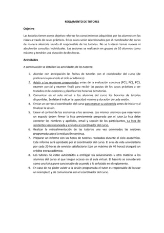 REGLAMENTO DE TUTORES
Objetivo
Las tutorías tienen como objetivo reforzar los conocimientos adquiridos por los alumnos en las
clases a través de casos prácticos. Estos casos serán seleccionados por el coordinador del curso
de manera aleatoria siendo él responsable de las tutorías. No se tratarán temas nuevos ni
absolverán consultas individuales. Las sesiones se realizarán en grupos de 10 alumnos como
máximo y tendrán una duración de dos horas.
Actividades
A continuación se detallan las actividades de los tutores:
1. Acordar con anticipación las fechas de tutorías con el coordinador del curso (de
preferencia para todo el ciclo académico).
2. Asistir a las reuniones programadas antes de la evaluación continua (PC1, PC2, PC3,
examen parcial y examen final) para recibir las pautas de los casos prácticos a ser
tratados en las sesiones y planificar los horarios de tutorías.
3. Comunicar en el aula virtual a los alumnos del curso los horarios de tutorías
disponibles. Se deberá indicar la capacidad máxima y duración de cada sesión.
4. Enviar un correo al coordinador del curso para marcar su asistencia antes de iniciar y al
finalizar la sesión.
5. Llevar el control de los asistentes a las sesiones. Los mismos alumnos que reservaron
un espacio deben firmar la lista previamente preparada por el tutor.La lista debe
contener los nombres y apellidos, email y sección de los participantes. La lista de
asistentes será escaneada y enviada al coordinador del curso.
6. Realizar la retroalimentación de las tutorías una vez culminadas las sesiones
programadas para la evaluación continua.
7. Preparar un informe con las horas de tutorías realizadas durante el ciclo académico.
Este informe será aprobado por el coordinador del curso. El área de vida universitaria
por cada 20 horas de servicio satisfactorio (con un máximo de 40 horas) otorgará un
crédito extraacadémico.
8. Los tutores no están autorizados a entregar los solucionarios u otro material a los
alumnos del curso al que tengan acceso en el aula virtual. El hacerlo se considerará
como una falta grave sancionable de acuerdo a lo señalado en el reglamento.
9. En caso de no poder asistir a la sesión programada el tutor es responsable de buscar
un reemplazo y de comunicarse con el coordinador del curso.

 