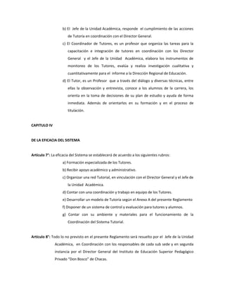 b) El Jefe de la Unidad Académica, responde el cumplimiento de las acciones
                      de Tutoría en coordinación con el Director General.
                   c) El Coordinador de Tutores, es un profesor que organiza las tareas para la
                      capacitación e integración de tutores en coordinación con los Director
                      General y el Jefe de la Unidad Académica, elabora los instrumentos de
                      monitoreo de los Tutores, evalúa y realiza investigación cualitativa y
                      cuantitativamente para el informe a la Dirección Regional de Educación.
                   d) El Tutor, es un Profesor que a través del diálogo y diversas técnicas, entre
                      ellas la observación y entrevista, conoce a los alumnos de la carrera, los
                      orienta en la toma de decisiones de su plan de estudio y ayuda de forma
                      inmediata. Además de orientarlos en su formación y en el proceso de
                      titulación.


CAPITULO IV


DE LA EFICACIA DEL SISTEMA


Artículo 7°: La eficacia del Sistema se establecerá de acuerdo a los siguientes rubros:
                   a) Formación especializada de los Tutores.
                   b) Recibir apoyo académico y administrativo.
                   c) Organizar una red Tutorial, en vinculación con el Director General y el Jefe de
                      la Unidad Académica.
                   d) Contar con una coordinación y trabajo en equipo de los Tutores.
                   e) Desarrollar un modelo de Tutoría según el Anexo A del presente Reglamento
                   f) Disponer de un sistema de control y evaluación para tutores y alumnos.
                   g) Contar con su ambiente y materiales para el funcionamiento de la
                      Coordinación del Sistema Tutorial.


Artículo 8°: Todo lo no previsto en el presente Reglamento será resuelto por el Jefe de la Unidad
              Académica, en Coordinación con los responsables de cada sub sede y en segunda
              instancia por el Director General del Instituto de Educación Superior Pedagógico
              Privado “Don Bosco” de Chacas.
 