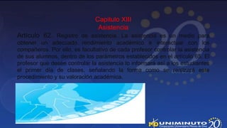 Capitulo XIII
                                Asistencia
Artículo 62. Registro de asistencia. La asistencia es un medio para
obtener un adecuado rendimiento académico e interactuar con los
compañeros. Por ello, es facultativo de cada profesor controlar la asistencia
de sus alumnos, dentro de los parámetros establecidos en el artículo 65. El
profesor que desee controlar la asistencia lo informará así a los estudiantes
el primer día de clases, señalando la forma como se realizará este
procedimiento y su valoración académica.
 