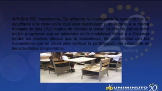 Artículo 63. Inasistencia. Se entiende la inasistencia la ausencia de un
estudiante a la clase en la cual está matriculado o su llegada a la misma
después de diez (10) minutos de iniciada la clase. La falta de participación
en los programas que se adelanten en la modalidad Virtual o a Distancia
tendrá los mismos efectos que la inasistencia, de conformidad con los
mecanismos que se creen para verificar la participación del estudiante en
las actividades programadas.
 