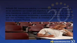 Artículo 64. Inasistencia colectiva. La inasistencia a clase de más del 90%
de los estudiantes que cursan una asignatura, sin justa causa, se considera
como inasistencia colectiva, y será sancionada con falla doble, sin perjuicio
de las demás sanciones disciplinarias y académicas a que hubiere lugar. En
todo caso el Profesor debe informar de inmediato al Decano de Facultad o
Director del Centro Regional.
 