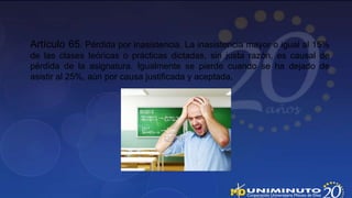 Artículo 65. Pérdida por inasistencia. La inasistencia mayor o igual al 15%
de las clases teóricas o prácticas dictadas, sin justa razón, es causal de
pérdida de la asignatura. Igualmente se pierde cuando se ha dejado de
asistir al 25%, aún por causa justificada y aceptada.
 