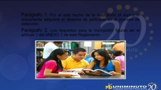 Parágrafo 1. Por el solo hecho de la inscripción el aspirante
únicamente adquiere el derecho de participar en el proceso de
selección.
Parágrafo 2. Los requisitos para la inscripción figuran en el
artículo 1 del ANEXO 1 de este Reglamento.
 