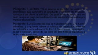 Parágrafo 3. UNIMINUTO se reserva el derecho de verificar la
información que suministre el estudiante y en caso de falsedad,
rechazará de plano la solicitud. De igual modo la rechazará en
caso de que el pago de los derechos de inscripción se realice por
medios fraudulentos.
Parágrafo 4. A las personas que se hubieren inscrito y no fueren
admitidas, y a quienes retiren la solicitud de inscripción antes de
ser admitidas, se les devolverán los 15 documentos presentados,
si así lo solicitan, dentro de los ocho (8) días hábiles siguientes a
la fecha de la solicitud.
 