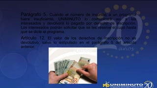 Parágrafo 5. Cuando el número de inscritos a un programa
fuere insuficiente, UNIMINUTO lo comunicará así a los
interesados y devolverá lo pagado por derecho de inscripción.
Los interesados podrán solicitar que se les reserve el cupo hasta
que se dicte el programa.
Artículo 12. El valor de los derechos de inscripción no es
devolutivo, salvo lo estipulado en el parágrafo 5 del artículo
anterior.
 