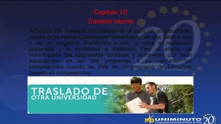 Capitulo VII
                      Traslado interno
Artículo 29. Traslado. El traslado es el paso de un estudiante,
dentro de la misma Corporación Universitaria, de una Sede a otra
o de un programa académico a otro, o entre la modalidad
presencial y la modalidad a distancia. Para el efecto, se
homologarán las asignaturas cursadas y aprobadas que sean
equivalentes en los dos programas o se validarán las
competencias cuando se trate de un programa de formación
basado en competencias.
 