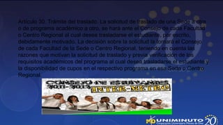 Artículo 30. Trámite del traslado. La solicitud de traslado de una Sede a otra
o de programa académico a otro, se hará ante el Consejo de cada Facultad
o Centro Regional al cual desea trasladarse el estudiante, por escrito,
debidamente motivado. La decisión sobre la solicitud la tomará el Consejo
de cada Facultad de la Sede o Centro Regional, teniendo en cuenta las
razones que motivan la solicitud de traslado y previa verificación de los
requisitos académicos del programa al cual desea trasladarse el estudiante y
la disponibilidad de cupos en el respectivo programa en esa Sede o Centro
Regional.
 