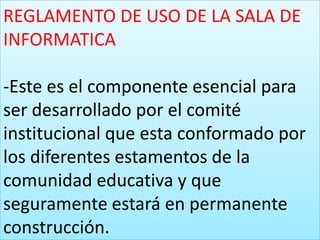 REGLAMENTO DE USO DE LA SALA DE
INFORMATICA

-Este es el componente esencial para
ser desarrollado por el comité
institucional que esta conformado por
los diferentes estamentos de la
comunidad educativa y que
seguramente estará en permanente
construcción.
 