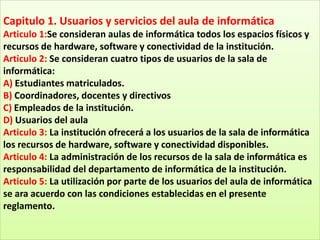 Capitulo 1. Usuarios y servicios del aula de informática
Articulo 1:Se consideran aulas de informática todos los espacios físicos y
recursos de hardware, software y conectividad de la institución.
Articulo 2: Se consideran cuatro tipos de usuarios de la sala de
informática:
A) Estudiantes matriculados.
B) Coordinadores, docentes y directivos
C) Empleados de la institución.
D) Usuarios del aula
Articulo 3: La institución ofrecerá a los usuarios de la sala de informática
los recursos de hardware, software y conectividad disponibles.
Articulo 4: La administración de los recursos de la sala de informática es
responsabilidad del departamento de informática de la institución.
Articulo 5: La utilización por parte de los usuarios del aula de informática
se ara acuerdo con las condiciones establecidas en el presente
reglamento.
 