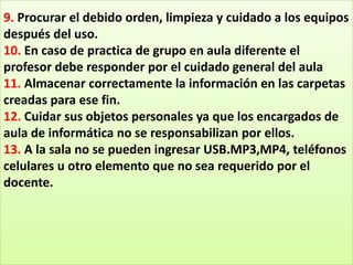 9. Procurar el debido orden, limpieza y cuidado a los equipos
después del uso.
10. En caso de practica de grupo en aula diferente el
profesor debe responder por el cuidado general del aula
11. Almacenar correctamente la información en las carpetas
creadas para ese fin.
12. Cuidar sus objetos personales ya que los encargados de
aula de informática no se responsabilizan por ellos.
13. A la sala no se pueden ingresar USB.MP3,MP4, teléfonos
celulares u otro elemento que no sea requerido por el
docente.
 