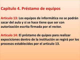 Capitulo 4. Préstamo de equipos

Articulo 13: Los equipos de informática no se podrán
sacar del aula y si se hace tiene que ser con
autorización escrita firmada por el rector.

Articulo 14: El préstamo de quipos para realizar
expociciones dentro de la institución se regirá por los
procesos establecidos por el articulo 13.
 