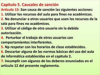 Capitulo 5. Causales de sanción
Articulo 15: Son causa de sanción las siguientes acciones:
1. Utilizar los recursos del aula para fines no académicos.
2. No denunciar a otros usuarios que usen los recursos de la
sala para fines no académicos.
3. Utilizar el código de otro usuario sin la debida
autorización.
4. Perturbar el trabajo de otros usuarios con
comportamientos interferentes.
5. Np respetar con los horarios de clase establecidos.
6. Descartar alguna de las normas básicas del uso del aula
de informática establecidas en el capitulo 2.
7. Incumplir con algunos de los deberes enunciados en el
articulo 12 del presente reglamento.
 