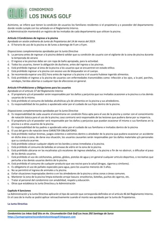 Condominio Los Inkas Golf Sito en Av. Circunvalación Club Golf Los Incas 292 Santiago de Surco
https://juntapropietariocondomiolosinkasgolf.blogspot.com
Asimismo, se infiere que tienen la condición de usuarios los familiares residentes si el propietario y o poseedor del departamento
donde reside cumple con los señalado en el Reglamento Interno.
La Administración mantendrá un registro de los invitados de cada departamento que utilicen la piscina.
Artículo 3 Condiciones de ingreso a la piscina
Aprobado en sesión ordinaria de Junta de Propietarios del 14 de marzo del 2019.
a. El horario de uso de la piscina es de lunes a domingo de 9 am a 9 pm.
Disposiciones complementarias aprobadas por la Junta Directiva
b. La persona antes de ingresar a la piscina deberá validar que su condición de usuario con el vigilante de la zona de piscina durante
la temporada de verano
c. El ingreso a las piscinas debe ser con ropa de baño apropiada, para la actividad.
d. Todos los usuarios, tienen la obligación de ducharse, antes del ingreso a las piscinas.
e. Está prohibido ingresar al área de la piscina a los usuarios que se encuentren en estado etílico.
f. Está prohibido ingresar a la piscina con exceso uso de bloqueador en el cuerpo.
g. Se recomienda esperar una (01) hora antes de ingresar a la piscina si el usuario hubiese ingerido alimentos.
h. Está prohibido el ingreso a la piscina de usuarios con enfermedades transmisibles como: infección a los ojos, a la piel, parches,
vendajes, heridas abiertas o cualquier tipo de afecciones en general.
Artículo 4 Prohibiciones y Obligaciones para los usuarios
Aprobado en el artículo 37 del Reglamento Interno
a. El propietario y/o el poseedor serán responsables por los daños y perjuicios que sus invitados ocasionen a la piscina o a los demás
usuarios de la misma.
b. Está prohibido el consumo de bebidas alcohólicas y/o de alimentos en la piscina y sus alrededores.
c. Es responsabilidad de los padres o apoderado velar por el cuidado de sus hijos dentro de la piscina.
Disposiciones complementarias aprobadas por la Junta Directiva
d. Es responsabilidad de cada usuario el encontrarse en condición física apta para el uso de la piscina y contar con el conocimiento
de natación básica para el uso de la piscina; caso contrario será responsable de las lesiones que pudiera darse por su impericia.
e. El propietario y/o el poseedor será responsable por los daños y perjuicios que puedan ocasionar él mismo o sus familiares en la
piscina o a otros usuarios de la piscina.
f. Es responsabilidad de los padres o apoderado velar por el cuidado de sus familiares e invitados dentro de la piscina.
g. El uso del gorro de natación tiene CARÁCTER OBLIGATORIO.
h. Está prohibido realizar bromas, juegos violentos o extremos dentro o alrededor de la piscina que pudiera ocasionar un accidente
en dicha área o zona, de darse esa situación, los usuarios causantes serán responsables por los daños materiales y/o personales
que su conducta acarree.
i. Está prohibido colocar cualquier objeto en los bordes y zonas inmediatas a la piscina.
j. Está prohibido el consumo de bebidas en envase de vidrio en la zona de la piscina.
k. Está prohibido ubicarse en las escalinatas y/o escalones de ingreso aledañas, a la piscina a fin de no obstruir, o dificultar el paso
de los demás usuarios.
l. Está prohibido el uso de colchonetas, pelotas, globos, pistolas de agua y en general cualquier artículo deportivo, o recreativo que
perturbe a los demás usuarios dentro de la piscina.
m. Está prohibida el consumo de cualquier producto que sea nocivo para la salud (drogas, cigarros y similares).
n. Es obligatorio el uso de pañales especiales para agua, para los usuarios menores de 3 años.
o. No se permitirá el ingreso de animales a la piscina.
p. Evitar situaciones inapropiadas dentro o en los alrededores de la piscina y otras zonas o áreas comunes.
q. Mantener la zona de la piscina limpia evitando arrojar basura: envoltorios, botellas, puchos de cigarros, etc.
r. Tratar al personal del condominio con amabilidad, respeto y educación.
s. Otras que establezca la Junta Directiva y la Administración
Capítulo 4 Sanciones
La Administración y la Junta Directiva aplicarán el tipo de sanción que corresponda definidos en el artículo 46 del Reglamento Interno.
En el caso de la multa se podrá aplicar retroactivamente cuando el monto sea aprobado por la Junta de Propietarios.
La Junta Directiva
 